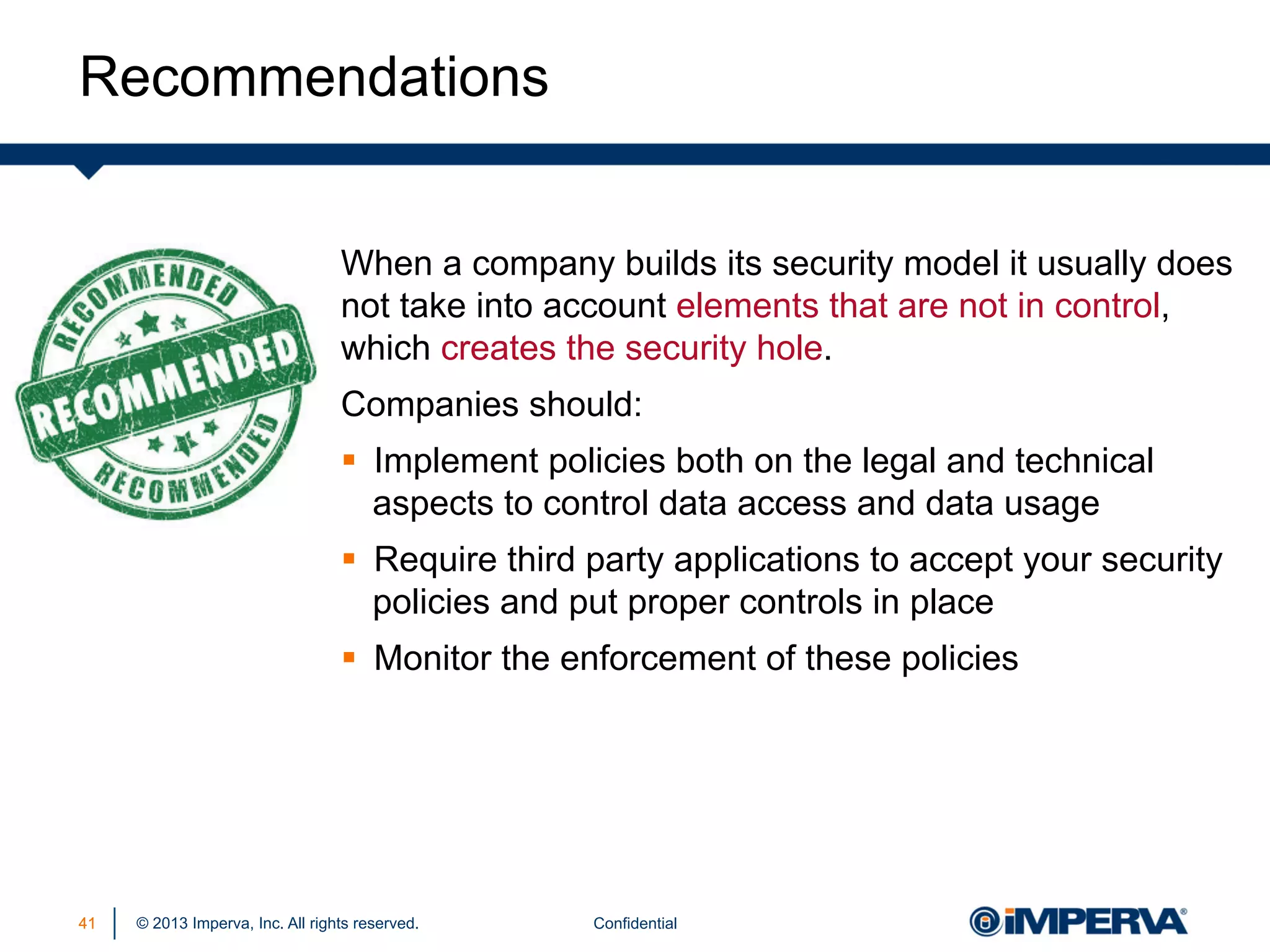 Recommendations
When a company builds its security model it usually does
not take into account elements that are not in control,
which creates the security hole.
Companies should:
§  Implement policies both on the legal and technical
aspects to control data access and data usage
§  Require third party applications to accept your security
policies and put proper controls in place
§  Monitor the enforcement of these policies

41

© 2013 Imperva, Inc. All rights reserved.

Confidential

 