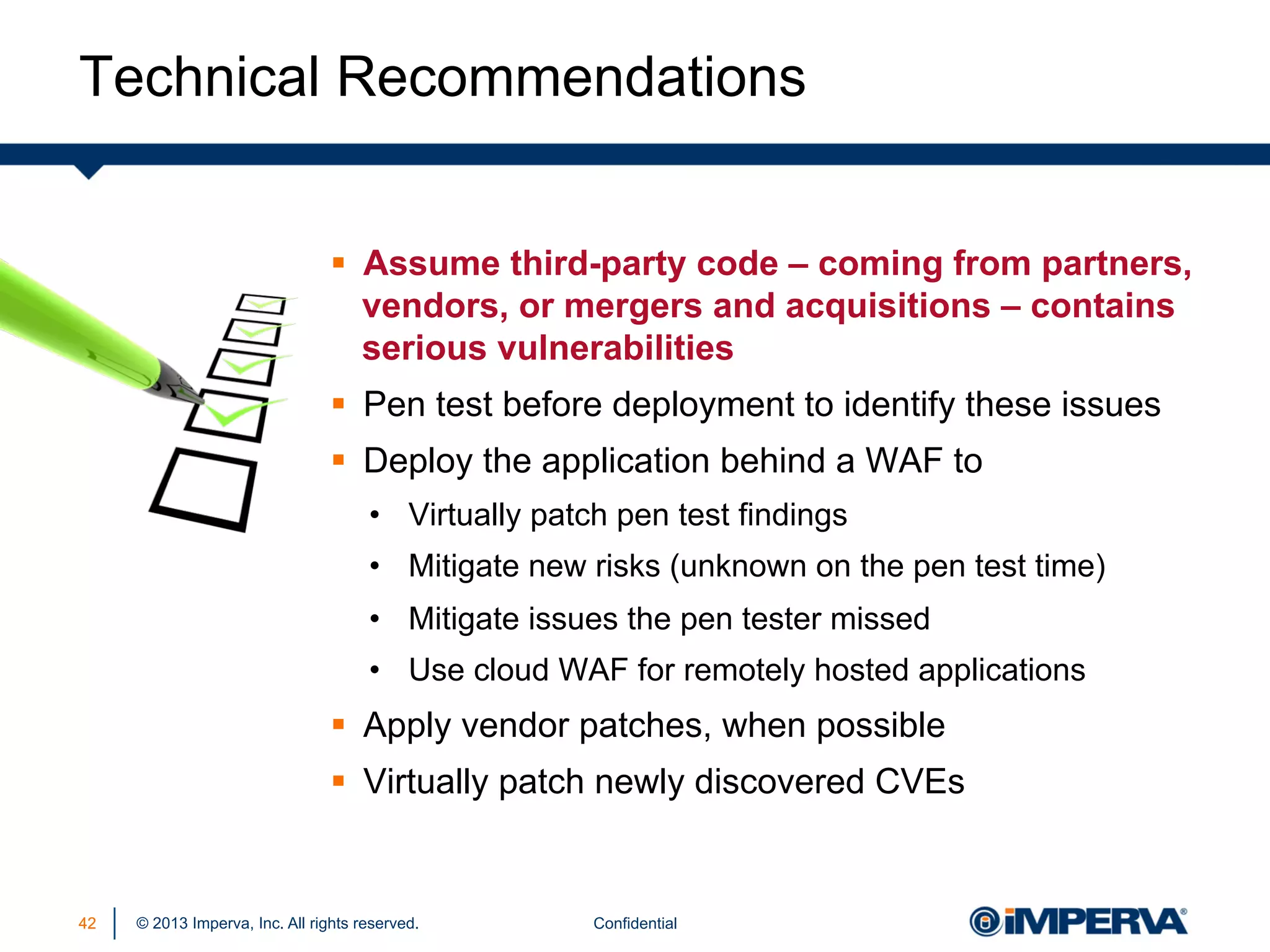 Technical Recommendations
§  Assume third-party code – coming from partners,
vendors, or mergers and acquisitions – contains
serious vulnerabilities
§  Pen test before deployment to identify these issues
§  Deploy the application behind a WAF to
•  Virtually patch pen test findings
•  Mitigate new risks (unknown on the pen test time)
•  Mitigate issues the pen tester missed
•  Use cloud WAF for remotely hosted applications

§  Apply vendor patches, when possible
§  Virtually patch newly discovered CVEs

42

© 2013 Imperva, Inc. All rights reserved.

Confidential

 