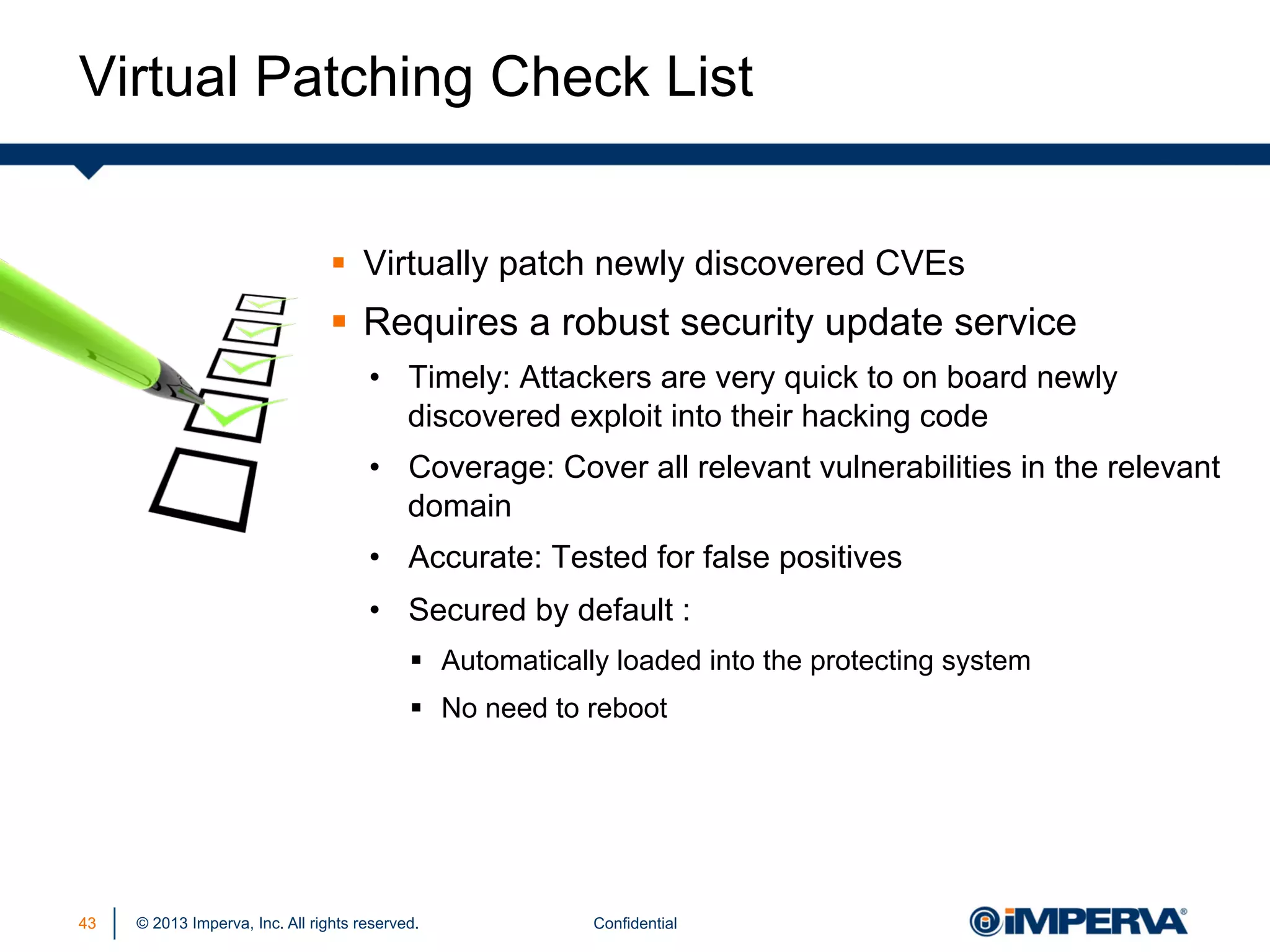 Virtual Patching Check List
§  Virtually patch newly discovered CVEs

§  Requires a robust security update service
•  Timely: Attackers are very quick to on board newly
discovered exploit into their hacking code
•  Coverage: Cover all relevant vulnerabilities in the relevant
domain
•  Accurate: Tested for false positives
•  Secured by default :
§  Automatically loaded into the protecting system
§  No need to reboot

43

© 2013 Imperva, Inc. All rights reserved.

Confidential

 