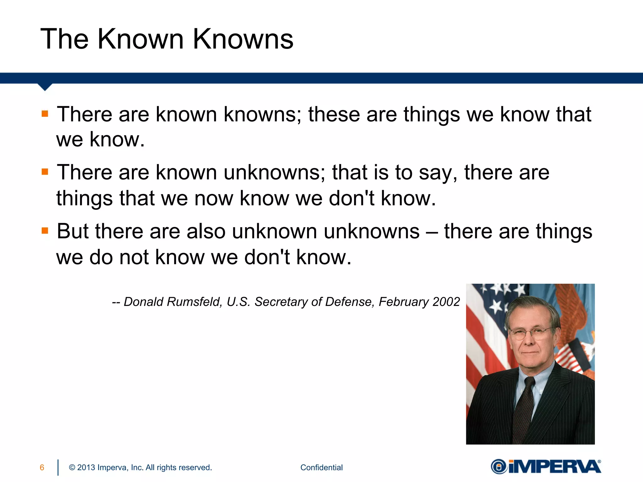 The Known Knowns
§  There are known knowns; these are things we know that
we know.
§  There are known unknowns; that is to say, there are
things that we now know we don't know.
§  But there are also unknown unknowns – there are things
we do not know we don't know.
-- Donald Rumsfeld, U.S. Secretary of Defense, February 2002

6

© 2013 Imperva, Inc. All rights reserved.

Confidential

 