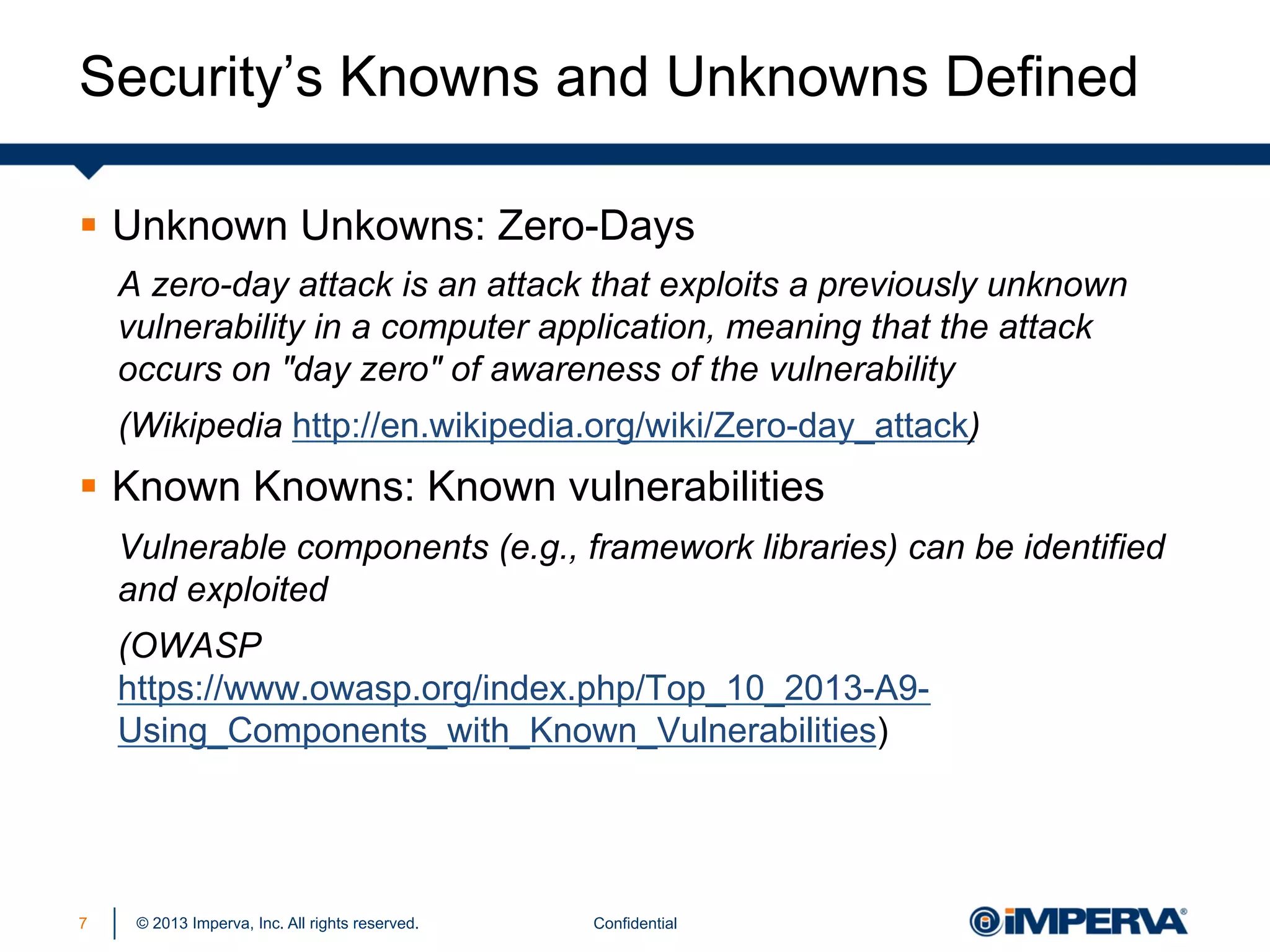 Security’s Knowns and Unknowns Defined
§  Unknown Unkowns: Zero-Days
A zero-day attack is an attack that exploits a previously unknown
vulnerability in a computer application, meaning that the attack
occurs on "day zero" of awareness of the vulnerability
(Wikipedia http://en.wikipedia.org/wiki/Zero-day_attack)

§  Known Knowns: Known vulnerabilities
Vulnerable components (e.g., framework libraries) can be identified
and exploited
(OWASP
https://www.owasp.org/index.php/Top_10_2013-A9Using_Components_with_Known_Vulnerabilities)

7

© 2013 Imperva, Inc. All rights reserved.

Confidential

 