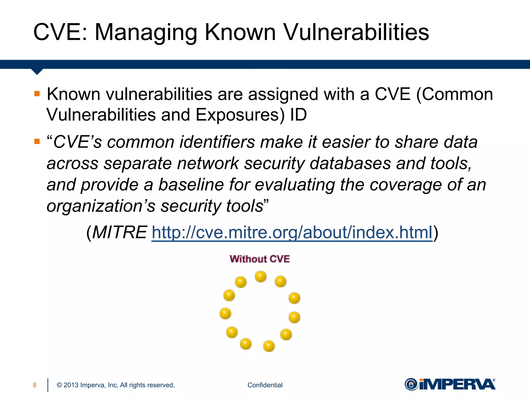 CVE: Managing Known Vulnerabilities
§  Known vulnerabilities are assigned with a CVE (Common
Vulnerabilities and Exposures) ID
§  “CVE’s common identifiers make it easier to share data
across separate network security databases and tools,
and provide a baseline for evaluating the coverage of an
organization’s security tools”
(MITRE http://cve.mitre.org/about/index.html)

8

© 2013 Imperva, Inc. All rights reserved.

Confidential

 