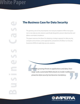White Paper


                  The Business Case for Data Security
  Business Case
                    The growing costs of security breaches and manual compliance efforts have given
                    rise to new data security solutions specifically designed to prevent data breaches and
                    deliver automated compliance.

                    This paper examines the drivers for adopting a strategic approach to data security,
                    compares and contrasts current approaches, and presents the Return on Security
                    Investment (ROSI) of viable data security solutions.




                    “                                                                         ”
                             With the growing threats to applications and data, from
                             large-scale, automated Web attacks to insider malfeasance,
                             proactive data security has become mandatory.
 