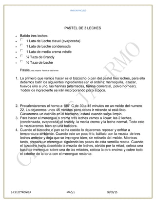 IMPERVINCULO
1-E ELECTRONICA MAQ:1 08/09/15
PASTEL DE 3 LECHES
 Batido tres leches:
 1 Lata de Leche clavel (evaporada)
 1 Lata de Leche condensada
 1 Lata de media crema néstle
 ¼ Taza de Brandy
 ¼ Taza de Leche
Pasos para preparar Pastel de tres leches
1. Lo primero que vamos hacer es el bizcocho o pan del pastel tres leches, para ello
debemos batir los siguientes ingredientes (en el orden): mantequilla, azúcar,
huevos uno a uno, las harinas (alternadas, harina comercial, polvo hornear).
Todos los ingrediente se irán incorporando poco a poco.
2. Precalentaremos el horno a 180° C de 30 a 45 minutos en un molde del numero
22. Lo dejaremos unos 45 minutos pero debes ir mirando si está listo.
Clavaremos un cuchillo en el bizcocho, estará cuando salga limpio.
3. Para hacer el merengue o crema tres leches vamos a licuar: las 2 leches,
(condensada, evaporada) el brandy, la media crema y la leche normal. Todo esto
lo mezclaremos bien en una batidora.
4. Cuando el bizcocho o pan se ha cocido lo dejaremos reposar y enfriar a
temperatura ambiente. Cuando este un poco frío, báñalo con la mezcla de tres
leches anterior y deja que se impregne bien, sin retirarlo del molde. Mientras
tanto, prepara un merengue siguiendo los pasos de esta sencilla receta. Cuando
el bizcocho haya absorbido la mezcla de leches, córtalo por la mitad, coloca una
base de merengue sobre una de las mitades, coloca la otra encima y cubre todo
el exterior de la torta con el merengue restante.
 