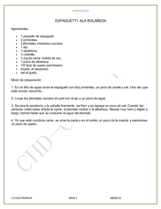 IMPERVINCULO
1-E ELECTRONICA MAQ:1 08/09/15
ESPAGUETTI ALA BOLAÑESA
Ingredientes
 1 paquete de espagueti.
 2 pimientas.
 2 jitomates medianos cocidos.
 1 ajo.
 1 zanahoria.
 ½ cebolla.
 ½ kg de carne molida de res.
 1 pizca de albahaca.
 1/2 taza de queso parmesano.
 Aceite, el necesario.
 sal al gusto.
Modo de preparación
1. En un litro de agua cocer el espagueti con dos pimientas, un poco de aceite y sal. Una vez que
esté cocido, escurrirlo.
2. Licuar los jitomates cocidos sin piel con el ajo y un poco de agua.
3. Se pica la zanahoria y la cebolla finamente, se fríen y se agrega un poco de sal. Cuando las
verduras estén listas añada la carne, el jitomate molido y la albahaca. Mezcla muy bien y déjelo a
fuego normal hasta que se consuma el agua del jitomate.
4. Ya que esté cocida la carne, se sirve la pasta y en el centro un poco de la mezcla y espolvorea
un poco de queso.
 