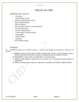 IMPERVINCULO
1-E ELECTRONICA MAQ:1 08/09/15
VUELVE ALA VIDA
Ingredientes para 4 personas
o 1 lt de agua
o 1 cda de aceite de oliva
o 300 g de camarones U20, crudos
o 300 g de pulpa de jaiba
o 300 g de ostiones
o 300 g de pulpo, cocido y en cubos pequeños
o 1/2 tz de salsa catsup
o 3 cdas de vinagre blanco
o 1 chile manzano, finamente picado
o 1 chile guajillo
o 1 cdita de aceite
o 1 aguacate
o Sal y pimienta al gusto
Preparación
14. CALIENTA el agua con el aceite de oliva y 1 pizca de sal. Agrega los camarones y cocina por 10
minutos.
15. AÑADE la pulpa de jaiba y hierve durante 4 minutos más, reserva 1 taza del agua de cocción.
Elimina la piel de los camarones y mezcla con la pulpa de jaiba, los ostiones y el pulpo.
16. INCORPORA la salsa catsup, el vinagre blanco y el chile manzano.
17. CORTA el chile guajillo en rodajas y fríe en una sartén, con 1 cucharadita de aceite. Añáde a la
preparación.
18. SIRVE en copas grandes, decora con aguacate y acompaña con tostadas o galletas saladas.
 