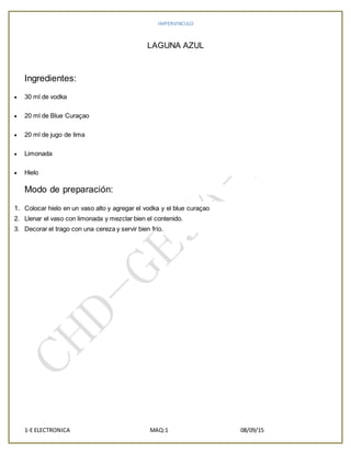 IMPERVINCULO
1-E ELECTRONICA MAQ:1 08/09/15
LAGUNA AZUL
Ingredientes:
 30 ml de vodka
 20 ml de Blue Curaçao
 20 ml de jugo de lima
 Limonada
 Hielo
Modo de preparación:
1. Colocar hielo en un vaso alto y agregar el vodka y el blue curaçao
2. Llenar el vaso con limonada y mezclar bien el contenido.
3. Decorar el trago con una cereza y servir bien frío.
 