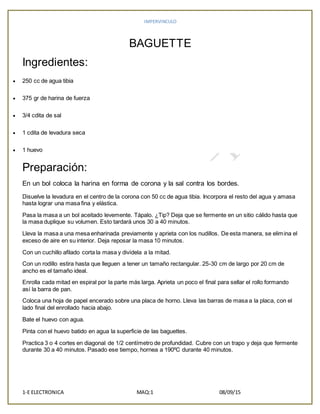IMPERVINCULO
1-E ELECTRONICA MAQ:1 08/09/15
BAGUETTE
Ingredientes:
 250 cc de agua tibia
 375 gr de harina de fuerza
 3/4 cdita de sal
 1 cdita de levadura seca
 1 huevo
Preparación:
En un bol coloca la harina en forma de corona y la sal contra los bordes.
Disuelve la levadura en el centro de la corona con 50 cc de agua tibia. Incorpora el resto del agua y amasa
hasta lograr una masa fina y elástica.
Pasa la masa a un bol aceitado levemente. Tápalo. ¿Tip? Deja que se fermente en un sitio cálido hasta que
la masa duplique su volumen. Esto tardará unos 30 a 40 minutos.
Lleva la masa a una mesa enharinada previamente y aprieta con los nudillos. De esta manera, se elimina el
exceso de aire en su interior. Deja reposar la masa 10 minutos.
Con un cuchillo afilado corta la masa y divídela a la mitad.
Con un rodillo estira hasta que lleguen a tener un tamaño rectangular. 25-30 cm de largo por 20 cm de
ancho es el tamaño ideal.
Enrolla cada mitad en espiral por la parte más larga. Aprieta un poco el final para sellar el rollo formando
así la barra de pan.
Coloca una hoja de papel encerado sobre una placa de horno. Lleva las barras de masa a la placa, con el
lado final del enrollado hacia abajo.
Bate el huevo con agua.
Pinta con el huevo batido en agua la superficie de las baguettes.
Practica 3 o 4 cortes en diagonal de 1/2 centímetro de profundidad. Cubre con un trapo y deja que fermente
durante 30 a 40 minutos. Pasado ese tiempo, hornea a 190ºC durante 40 minutos.
 