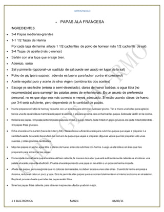 IMPERVINCULO
1-E ELECTRONICA MAQ:1 08/09/15
 PAPAS ALA FRANCESA
INGREDIENTES
 3-4 Papas medianas-grandes
 1-1 1/2 Tazas de Harina
Por cada taza de harina añade 1 1/2 cucharillas de polvo de hornear más 1/2 cucharilla de sal)
 3-4 Tazas de aceite (más o menos)
 Sartén con una tapa que encaje bien.
 Aderezo, salsa
 Sal y pimienta (opcional--un sustituto de sal puede ser usado en lugar de la sal)
 Polvo de ajo (para sazonar, además es bueno para luchar contra el colesterol)
 Aceite vegetal puro y aceite de oliva virgen (combina los dos aceites)
 Escoge ya sea leche (entera o semi-desnatada), claras de huevo batidos, o agua tibia (no
recomendado) para sumergir las patatas antes de enharinarlas. Es un asunto de preferencia
personal, no es que algo sea más correcto o menos adecuado. Si estás usando claras de huevo,
por 3-4 será suficiente, pero dependerá de la cantidad de papas.
 Haz la preparación Mide la harina y revuelve con un tenedor para eliminar cualquier grumo. Ten a mano una bolsa para agita (si
tienes una de esas bolsas marrones de papel,te valdrá), o prepara un área para enharinar las papas.Coloca la sartén en la cocina.
 Rebana las papas. Empieza partiendo cada papa ala mitad,y luego rebana cada mitad en gajos gruesos.De cada mitad obtendrás
3/4 papas fritas gruesas.
 Echa el aceite en la sartén (hasta la mitad o 3/4). Necesitarás suficiente aceite para cubrir las papas que vayas a preparar.La
cantidad exacta de aceite dependerá del número de papas que vayas a preparar. Algunas veces querrás preparar solo unas
cuantas,y otras grandes cantidades.
 Moja las papas en leche,agua tibia o claras de huevo antes de cubrirlas con harina. Luego usa la bolsa o el área que has
preparado para enharinar las papas.
 Enciende la cocina hasta que el aceite esté bien caliente,la manera de saber que está suficientemente caliente es al colocar una
patata el aceite presente ebullición. Prueba el aceite poniendo una papa en la sartén o un poco de harina mojada.
 Añade las papas,pero asegúrate que no colocas demasiadas,no deben tocarse unas a las otras. Cuando la harina empieza a
dorarse,reduce el calor un poco y tapa. Esto le permite a las papas que se cocinen totalmente en el interior as ícomo en el exterior.
Repite el proceso hasta que todas las papas estén fritas.
 Sirve las papas fritas caliente,para obtener mejores resultados ysabrán mejor.
 