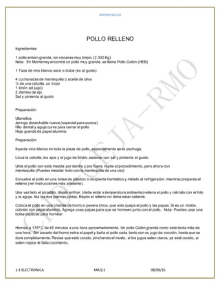 IMPERVINCULO
1-E ELECTRONICA MAQ:1 08/09/15
POLLO RELLENO
Ingredientes:
1 pollo entero grande, sin vísceras muy limpio (2.300 Kg)
Nota: En Monterrey encontré un pollo muy grande, se llama Pollo Golón (HEB)
1 Taza de vino blanco seco o dulce (es al gusto)
4 cucharadas de mantequilla o aceite de oliva
¼ de una cebolla, un trozo
1 limón (el jugo)
2 dientes de ajo
Sal y pimienta al gusto
Preparación:
Utensilios
Jeringa desechable nueva (especial para cocina)
Hilo dental y aguja curva para cerrar el pollo
Hoja grande de papel aluminio
Preparación:
Inyecta vino blanco en toda la pieza de pollo, especialmente en la pechuga.
Licua la cebolla, los ajos y el jugo de limón; sazonar con sal y pimienta al gusto.
Unta el pollo con esta mezcla por dentro y por fuera; repite el procedimiento, pero ahora con
mantequilla.(Puedes mezclar todo con la mantequilla de una vez)
Envuelve el pollo en una bolsa de plástico o recipiente hermético y mételo al refrigerador, mientras preparas el
relleno (ver instrucciones más adelante).
Una vez listo el picadillo, déjalo enfriar. (debe estar a temperatura ambiente) rellena el pollo y ciérralo con el hilo
y la aguja. Ata las dos piernas juntas. Repito el relleno no debe estar caliente.
Coloca el pollo en una charola de horno o pavera chica, que solo quepa el pollo y las papas. Si es un molde,
cúbrelo con papel aluminio. Agrega unas papas para que se horneen junto con el pollo. Nota: Puedes usar una
bolsa especial para hornear
Hornea a 175º C de 45 minutos a una hora aproximadamente. Un pollo Golón grande como este tarda más de
una hora. Sin sacarlo del horno retira el papel y baña el pollo cada tanto con su jugo de cocción, hasta que se
dore completamente. Revisa que esté cocido, pinchando el muslo, si los jugos salen claros, ya está cocido, si
salen rojizos le falta cocimiento.
 