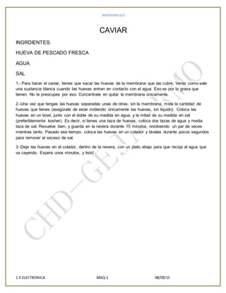 IMPERVINCULO
1-E ELECTRONICA MAQ:1 08/09/15
CAVIAR
INGRDIENTES:
HUEVA DE PESCADO FRESCA
AGUA
SAL
1.- Para hacer el caviar, tienes que sacar las huevas de la membrana que las cubre. Verás como sale
una sustancia blanca cuando las huevas entran en contacto con el agua. Eso es por la grasa que
tienen. No te preocupes por eso. Concentrate en quitar la membrana únicamente.
2.-Una vez que tengas las huevas separadas unas de otras, sin la membrana, mide la cantidad de
huevas que tienes (asegúrate de estar midiendo únicamente las huevas, sin liquido). Coloca las
huevas en un bowl, junto con el doble de su medida en agua, y la mitad de su medida en sal
(preferiblemente kosher). Es decir, si tienes una taza de huevas, coloca dos tazas de agua y media
taza de sal. Revuelve bien, y guarda en la nevera durante 15 minutos, revolviendo un par de veces
mientras tanto. Pasado ese tiempo, coloca las huevas en un colador y lávalas durante pocos segundos
para remover el exceso de sal.
3.-Deja las huevas en el colador, dentro de la nevera, con un plato abajo para que recoja el agua que
va cayendo. Espera unos minutos, y listo!
 