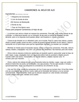 IMPERVINCULO
1-E ELECTRONICA MAQ:1 08/09/15
CAMARONES AL MOJO DE AJO
Ingredientes para Camarones al mojo de ajo
1 Kilogramo de Camarones
½ Litro de Aceite de oliva
250 Gramos de Mantequilla
2 Diente de Ajo
1 Taza de Vino blanco seco
Pasos para preparar Camarones al mojo de ajo
macerar los camarones. Para ello, pela media cabeza de ajo
y tritúrala. Lo ideal sería hacerlo con un triturador de ajo para no perder la humedad de este
alimento, pero si no dispones de él puedes utilizar una licuadora o, incluso, el tenedor.
ceite. Para un sabor más intenso, puedes
añadir a partes iguales aceite de oliva y aceite de girasol. Agrega también el vino blanco y tapa el
recipiente con un paño limpio para que los ingredientes reposen y se mezclen por completo.
ara el macerado reposa, vamos a limpiar los camarones. Para ello, retira la
cabeza, lávalos y enjuágalos muy bien. Las cabezas las desechas o las reservas para otra receta.
itar la línea de
color negra. Luego, enjuágalos bien con agua para retirar toda la suciedad y déjalos escurrir.
Cuando estén casi secos, incorpóralos a la mezcla anterior y déjalos reposar unos 15
minutos para que maceren.
ajo y pica finamente todos los dientes. Luego, coge una sartén y
añade el medio litro de aceite, la mantequilla y los ajos picados. Fríe los ajos durante 2 minutos
aproximadamente, hasta que adquieran la consistencia de chicharrón de ajo.
añade los camarones de 5 en 5 para que se cocinen bien. Si los fríes todos
a la vez es probable que se forme mucho caldo por la humedad del marisco y no se cocinen
correctamente. Deberás freírlos hasta que la cáscara adquiera un color dorado, bronceado.
Cuando tengan este color, retíralos de la sartén.
 