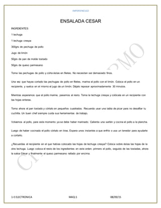 IMPERVINCULO
1-E ELECTRONICA MAQ:1 08/09/15
ENSALADA CESAR
INGRDIENTES:
1 lechuga
1 lechuga crespa
300grs de pechuga de pollo
Jugo de limón
50grs de pan de molde tostado
50grs de queso parmesano
Toma las pechugas de pollo y córta éstas en filetes. No necesitan ser demasiado finos.
Una vez que hayas cortado las pechugas de pollo en filetes, marina el pollo con el limón. Coloca el pollo en un
recipiente, y vuelca en el mismo el jugo de un limón. Déjalo reposar aproximadamente 30 minutos.
Mientras esperamos que el pollo marine, pasemos al resto. Toma la lechuga crespa y colócala en un recipiente con
las hojas enteras.
Toma ahora el pan tostado y córtalo en pequeños cuadrados. Recuerda usar una tabla de picar para no desafilar tu
cuchilla. Un buen chef siempre cuida sus herramientas de trabajo.
Volvamos al pollo, para este momento ya se debe haber marinado. Calienta una sartén y cocina el pollo a la plancha.
Luego de haber cocinado el pollo córtalo en tiras. Espera unos instantes a que enfríe o usa un tenedor para ayudarte
a cortarlo.
¿Recuerdas el recipiente en el que habías colocado las hojas de lechuga crespa? Coloca sobre éstas las hojas de la
otra lechuga. Luego coloca el resto de los ingredientes en este orden: primero el pollo, seguido de las tostadas, ahora
la salsa César y finalmente el queso parmesano rallado por encima.
 