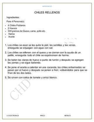 IMPERVINCULO
1-E ELECTRONICA MAQ:1 08/09/15
CHILES RELLENOS
Ingredientes:
Para 4 Persona(s)
 4 Chiles Poblanos
 2 Huevos
 300 gramos de Queso,carne, pollo etc.
 Harina
 Aceite
1. Los chiles se asan se les quita la piel, las semillas y las venas.
enseguida se enjuagan con agua con sal.
2. Los chiles se rellenan con el queso y se cierran con la ayuda de un
palillo, enseguida todo el chile se espolvorean de harina.
3. Se baten las claras de huevo a punto de turrón y después se agregan
las yemas y se sigue batiendo.
4. Se pone el aceite a calentar en una cacerola, los chiles enharinados se
pasan por el huevo y después se ponen a freír, volteándolos para que se
frían de los dos lados.
5. Se sirven con salsa de tomate y arroz blanco.
 
