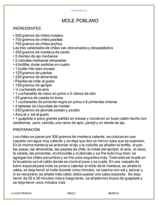 IMPERVINCULO
1-E ELECTRONICA MAQ:1 08/09/15
MOLE POBLANO
INGREDIENTES
• 500 gramos de chiles mulatos
• 750 gramos de chiles pasillas
• 750 gramos de chiles anchos
Las tres variedades de chiles van desvenados y despepitados
• 450 gramos de manteca de cerdo
• 5 dientes de ajo medianos
• 2 cebollas medianas rebanadas
• 4 tortillas duras partidas en cuatro
• 1 bolillo frito bien dorado
• 125 gramos de pasitas
• 250 gramos de almendras
• Pepitas de chile al gusto
• 150 gramos de ajonjolí
• ½ cucharada de anís
• 1 cucharadita de clavo en polvo o 5 clavos de olor
• 25 gramos de canela en trozo
• 1 cucharadita de pimienta negra en polvo o 6 pimientas enteras
• 4 tabletas de chocolate de metate
• 250 gramos de jitomate pelado y picado
• Azúcar y sal al gusto
• 1 guajolote o pavo grande partido en piezas y cocido en un buen caldo hecho con
zanahorias, poro,cebolla, una rama de apio, perejil y un diente de ajo.
PREPARACIÓN
Los chiles se pasan por 300 gramos de manteca caliente, se colocanen una
cazuela con agua muy caliente y se deja que den un hervor para que se suavicen.
En la misma manteca se acitronan el ajo y la cebolla,se añaden la tortilla, el pan,
las pasas, las almendras, las pepitas de chile, la mitad del ajonjolí, el anís, el clavo,
la canela, las pimientas, el chocolate y el jitomate y se fríe todo muy bien; se
agregan los chiles escurridos y se fríe unos segundos más.Todo esto se muele en
la licuadora con el caldo donde se coció el pavo y se cuela. En una cazuela de
barro especialpara mole se pone a calentar el resto de la manteca, se añade la
salsa, se deja hervir el mole durante cinco minutos, se sazona con sal y azúcar y,
si es necesario,se añade más caldo; debe quedar una salsa espesita. Se deja
hervir de 25 a 30 minutos más a fuego lento, se añaden los trozos de guajolote y
se deja hervir unos minutos más
 