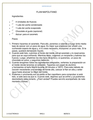 IMPERVINCULO
1-E ELECTRONICA MAQ:1 08/09/15
FLAN NAPOLITANO
Ingredientes
 4 Unidades de Huevos
 1 Lata de Leche condensada
 1 Lata de Leche evaporada
 Chocolate al gusto (opcional)
 Azúcar para el caramelo
Pasos
1. Primero hacemos el caramelo. Para ello, ponemos a calentar a fuego lento media
taza de azúcar con un poco de agua. Es mejor que empieces por añadir una
cucharada sopera de agua y, si lo crees necesario, incorpores un poco más. Si te
pasas, quedará demasiado líquido.
2. Cuando esté listo, cubrimos el fondo del molde con el caramelo y lo reservamos
para que se vaya enfriando. Mientras tanto, cogemos un recipiente y batimos los
huevos. Luego, añadimos los dos tipos de leche y, si queremos, un poco de
chocolate en polvo, y seguimos batiendo.
3. Cuando tengamos todos los ingredientes integrados, vertemos la preparación en
el molde donde tenemos el caramelo. Tapamos con papel de aluminio
y horneamos al baño María durante 45 minutos a 150ºC. Para este método de
cocción necesitarás una bandeja de borde alto, colocar el flan en ella y verter
agua hasta alcanzar la mitad del molde.
4. Podemos ir pinchando con un palillo el flan napolitano para comprobar si está
listo, si sale seco es que sí. Cuando esté, dejamos que se enfríe y ya podremos
desmoldarlo para comerlo. ¿Fácil verdad? Puedes servirlo acompañado de nata
montada y fresas.
 