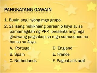 1. Buuin ang inyong mga grupo.
2. Sa isang malikhaing paraan o kaya ay sa
   pamamagitan ng PPP, ipresenta ang mga
   ginawang pagsakop sa mga sumusunod na
   bansa sa Asya.
   A. Portugal            D. England
4. B. Spain               E. France
5. C. Netherlands         F. Pagbabalik-aral
 
