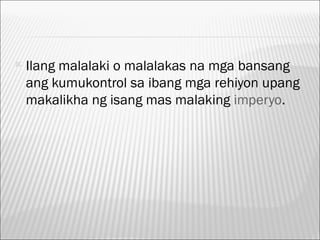   Ilang malalaki o malalakas na mga bansang
    ang kumukontrol sa ibang mga rehiyon upang
    makalikha ng isang mas malaking imperyo.
 