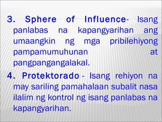 3. Sphere of Influence- Isang
 panlabas na kapangyarihan ang
 umaangkin ng mga pribilehiyong
 pampamumuhunan                      at
 pangpangangalakal.
4. Protektorado - Isang rehiyon na
 may sariling pamahalaan subalit nasa
 ilalim ng kontrol ng isang panlabas na
 kapangyarihan.
 