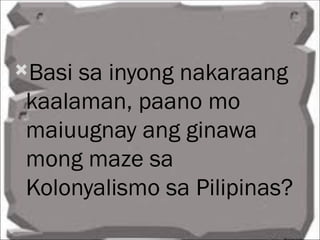 Basi sa inyong nakaraang
 kaalaman, paano mo
 maiuugnay ang ginawa
 mong maze sa
 Kolonyalismo sa Pilipinas?
 