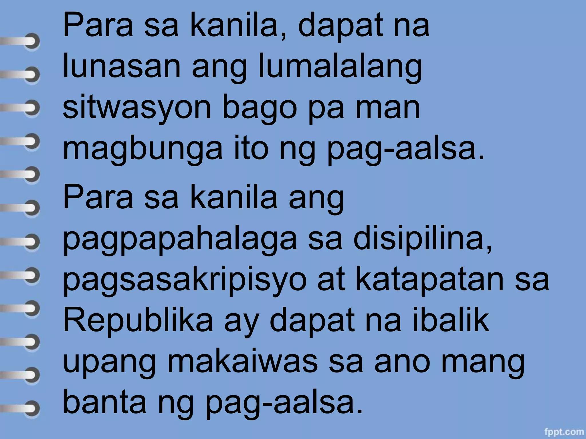 Para sa kanila, dapat na
lunasan ang lumalalang
sitwasyon bago pa man
magbunga ito ng pag-aalsa.
Para sa kanila ang
pagpapahalaga sa disipilina,
pagsasakripisyo at katapatan sa
Republika ay dapat na ibalik
upang makaiwas sa ano mang
banta ng pag-aalsa.
 