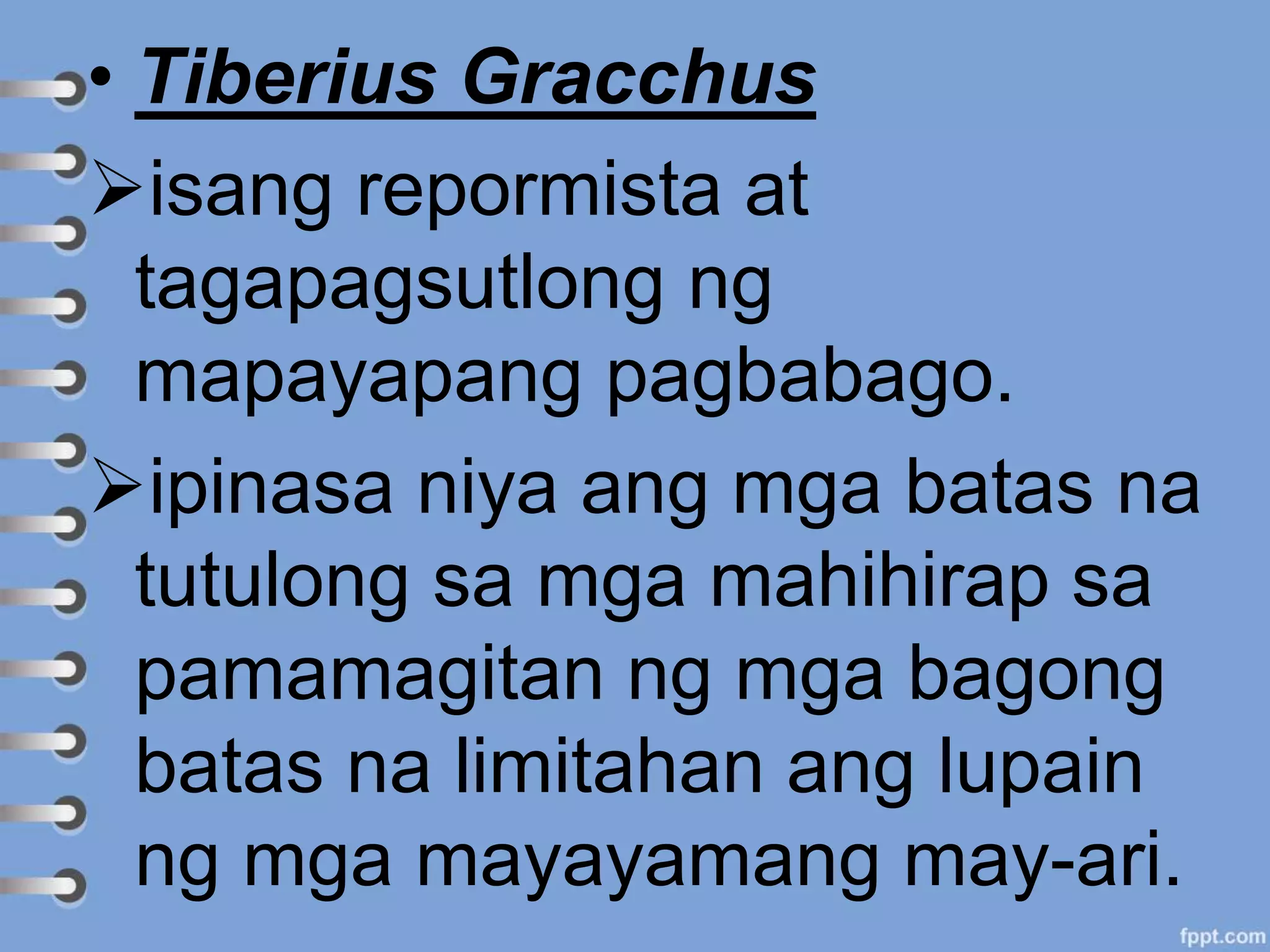 • Tiberius Gracchus
isang repormista at
tagapagsutlong ng
mapayapang pagbabago.
ipinasa niya ang mga batas na
tutulong sa mga mahihirap sa
pamamagitan ng mga bagong
batas na limitahan ang lupain
ng mga mayayamang may-ari.
 