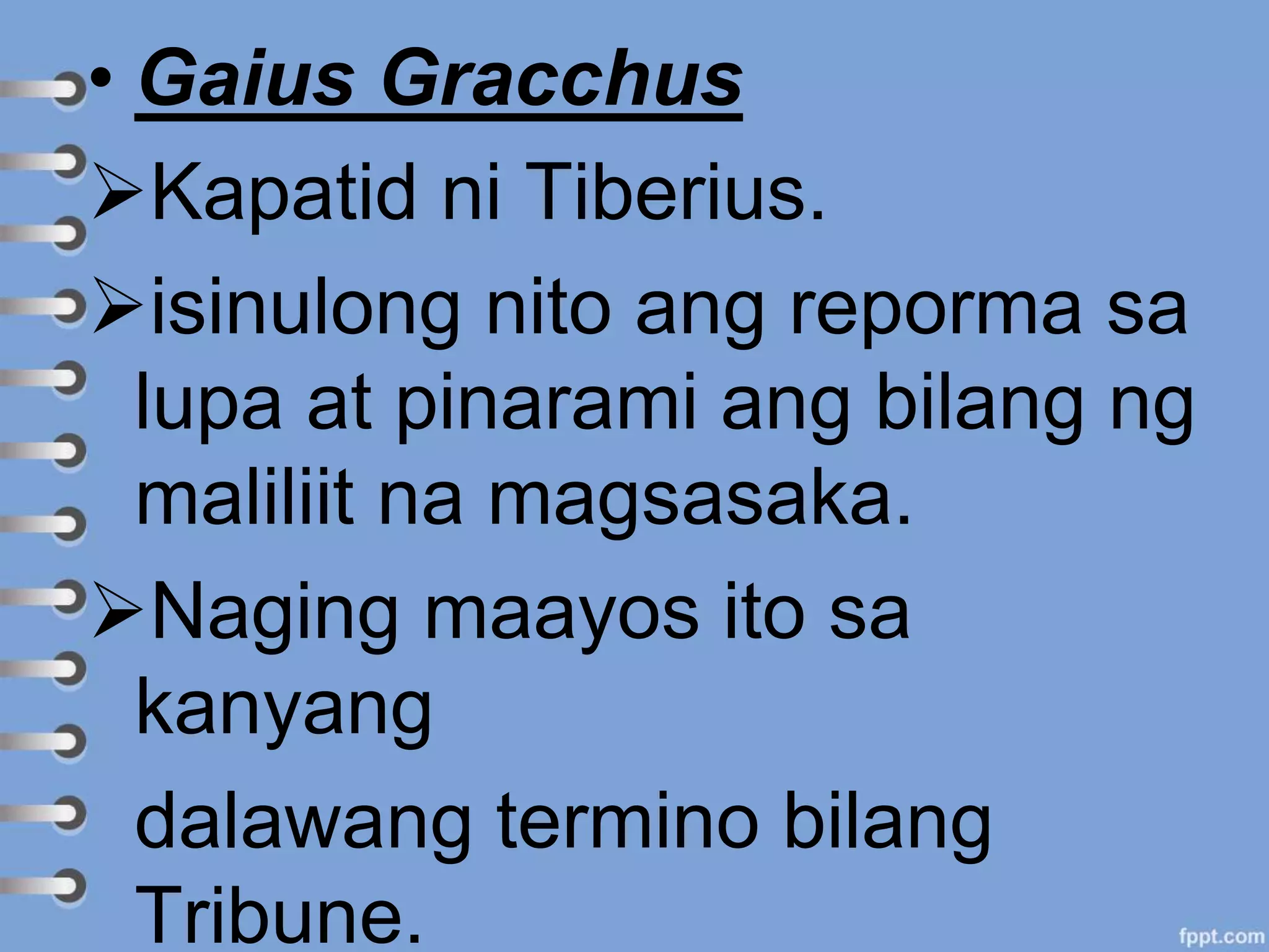 • Gaius Gracchus
Kapatid ni Tiberius.
isinulong nito ang reporma sa
lupa at pinarami ang bilang ng
maliliit na magsasaka.
Naging maayos ito sa
kanyang
dalawang termino bilang
Tribune.
 