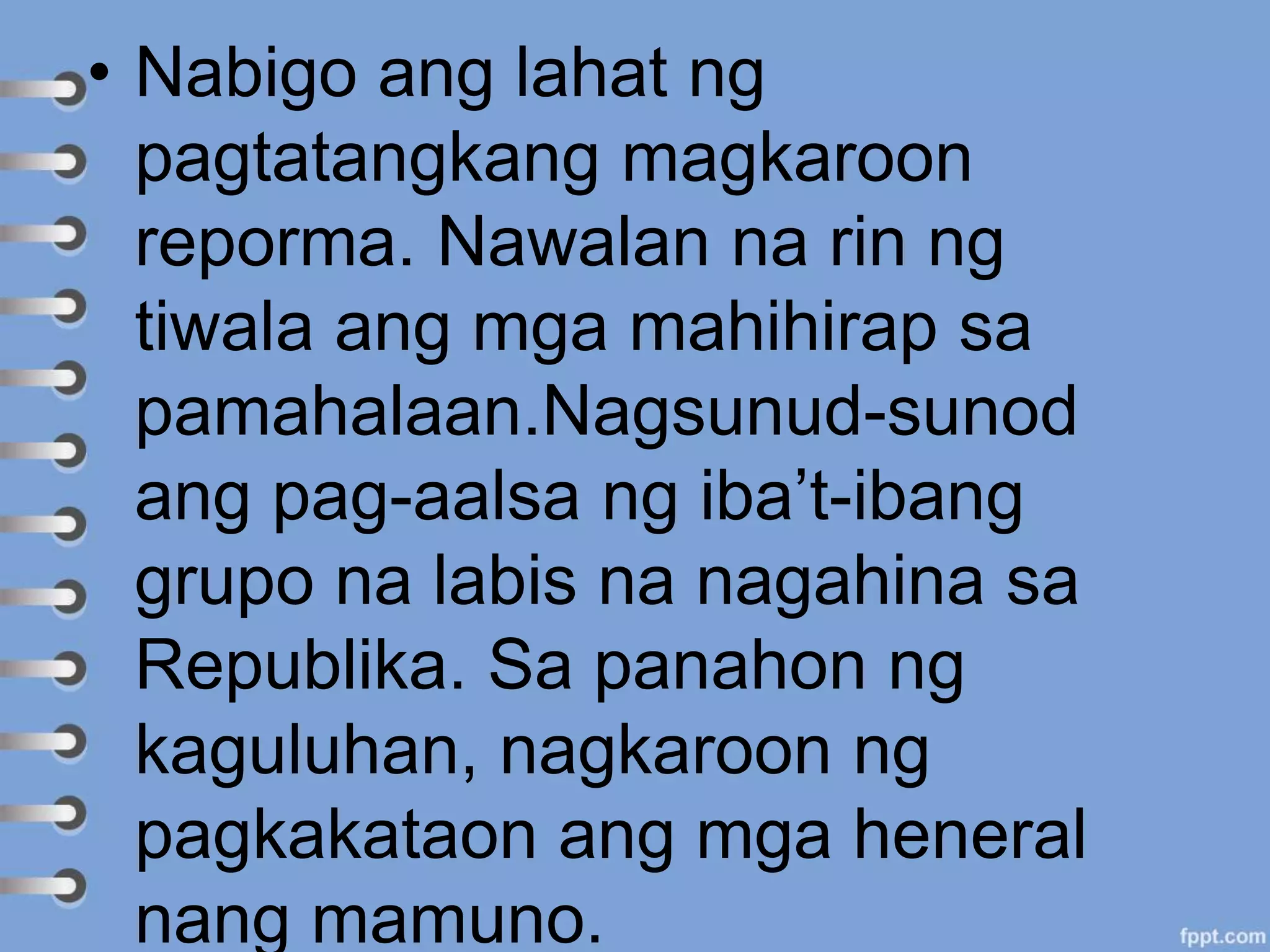 • Nabigo ang lahat ng
pagtatangkang magkaroon
reporma. Nawalan na rin ng
tiwala ang mga mahihirap sa
pamahalaan.Nagsunud-sunod
ang pag-aalsa ng iba’t-ibang
grupo na labis na nagahina sa
Republika. Sa panahon ng
kaguluhan, nagkaroon ng
pagkakataon ang mga heneral
nang mamuno.
 