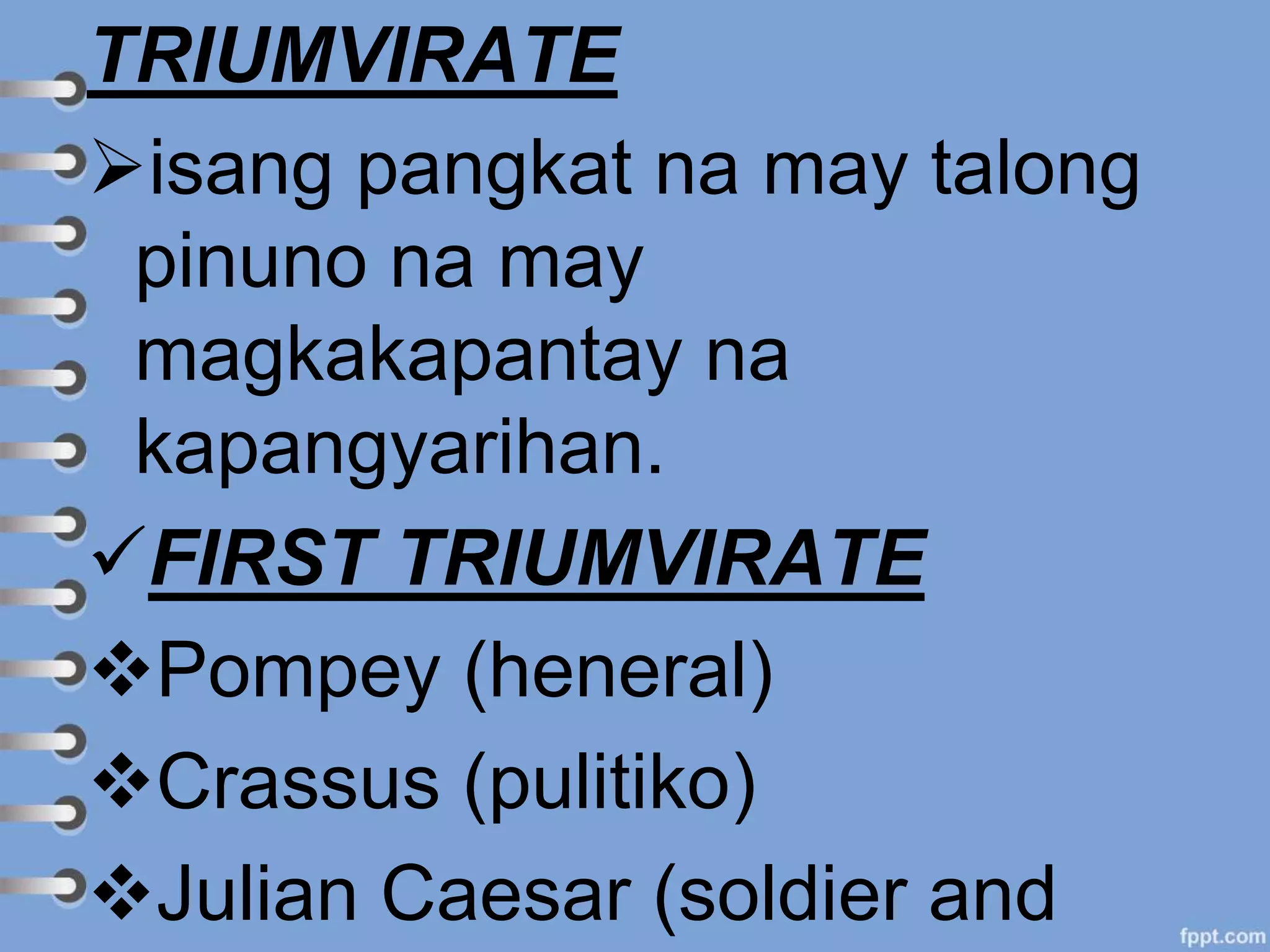 TRIUMVIRATE
isang pangkat na may talong
pinuno na may
magkakapantay na
kapangyarihan.
FIRST TRIUMVIRATE
Pompey (heneral)
Crassus (pulitiko)
Julian Caesar (soldier and
 