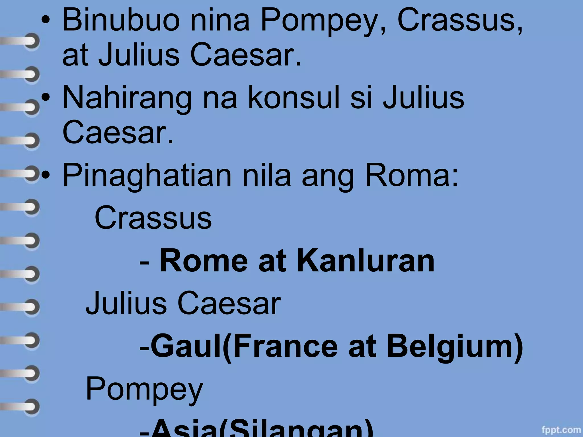 • Binubuo nina Pompey, Crassus,
at Julius Caesar.
• Nahirang na konsul si Julius
Caesar.
• Pinaghatian nila ang Roma:
Crassus
- Rome at Kanluran
Julius Caesar
-Gaul(France at Belgium)
Pompey
 