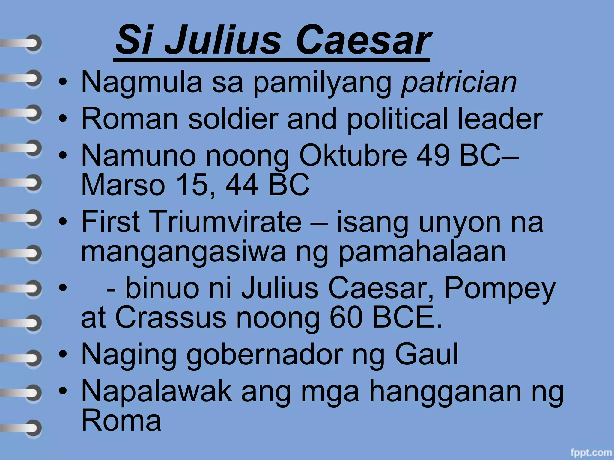 Si Julius Caesar
• Nagmula sa pamilyang patrician
• Roman soldier and political leader
• Namuno noong Oktubre 49 BC–
Marso 15, 44 BC
• First Triumvirate – isang unyon na
mangangasiwa ng pamahalaan
• - binuo ni Julius Caesar, Pompey
at Crassus noong 60 BCE.
• Naging gobernador ng Gaul
• Napalawak ang mga hangganan ng
Roma
 