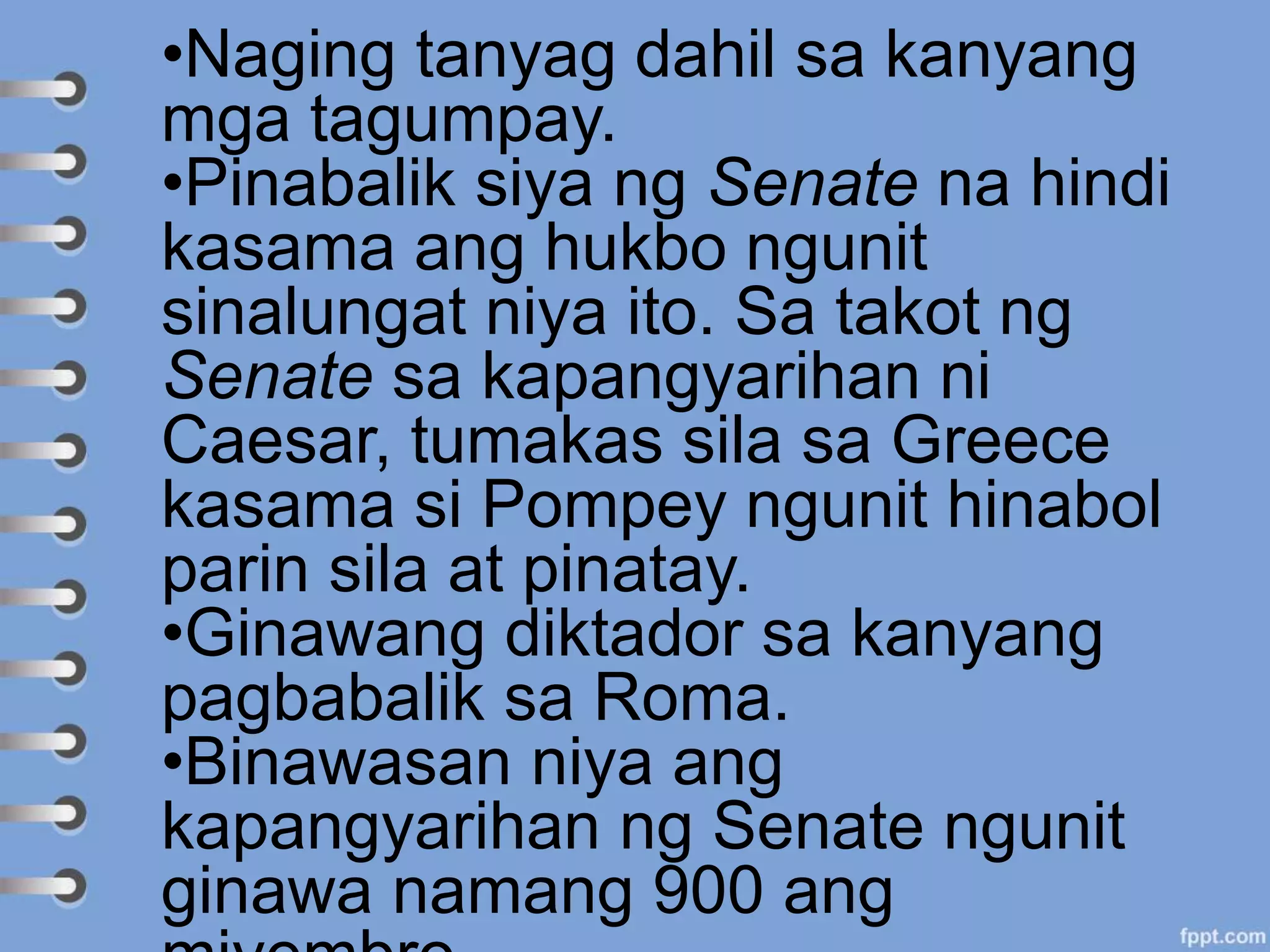 •Naging tanyag dahil sa kanyang
mga tagumpay.
•Pinabalik siya ng Senate na hindi
kasama ang hukbo ngunit
sinalungat niya ito. Sa takot ng
Senate sa kapangyarihan ni
Caesar, tumakas sila sa Greece
kasama si Pompey ngunit hinabol
parin sila at pinatay.
•Ginawang diktador sa kanyang
pagbabalik sa Roma.
•Binawasan niya ang
kapangyarihan ng Senate ngunit
ginawa namang 900 ang
 