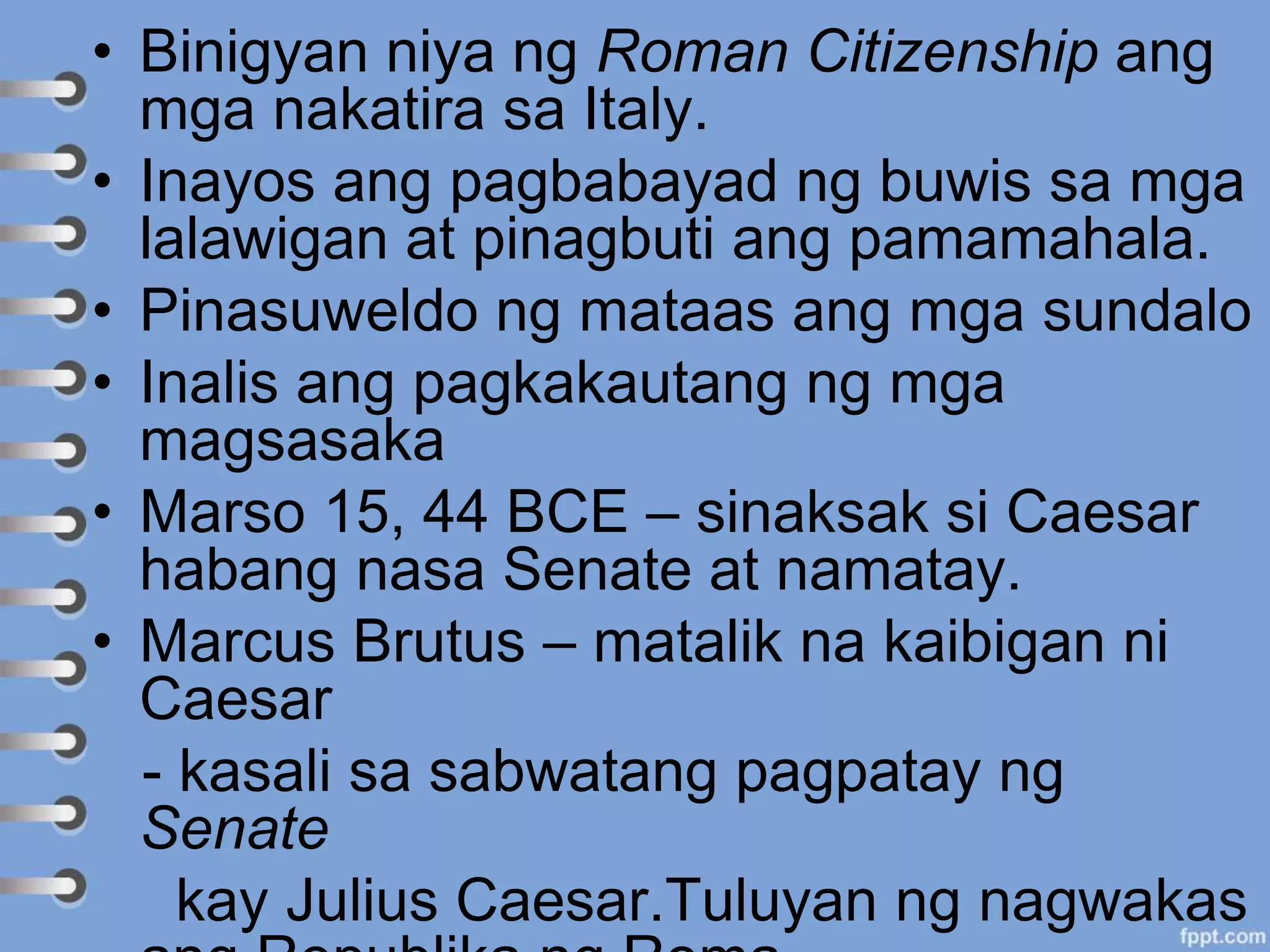 • Binigyan niya ng Roman Citizenship ang
mga nakatira sa Italy.
• Inayos ang pagbabayad ng buwis sa mga
lalawigan at pinagbuti ang pamamahala.
• Pinasuweldo ng mataas ang mga sundalo
• Inalis ang pagkakautang ng mga
magsasaka
• Marso 15, 44 BCE – sinaksak si Caesar
habang nasa Senate at namatay.
• Marcus Brutus – matalik na kaibigan ni
Caesar
- kasali sa sabwatang pagpatay ng
Senate
kay Julius Caesar.Tuluyan ng nagwakas
 
