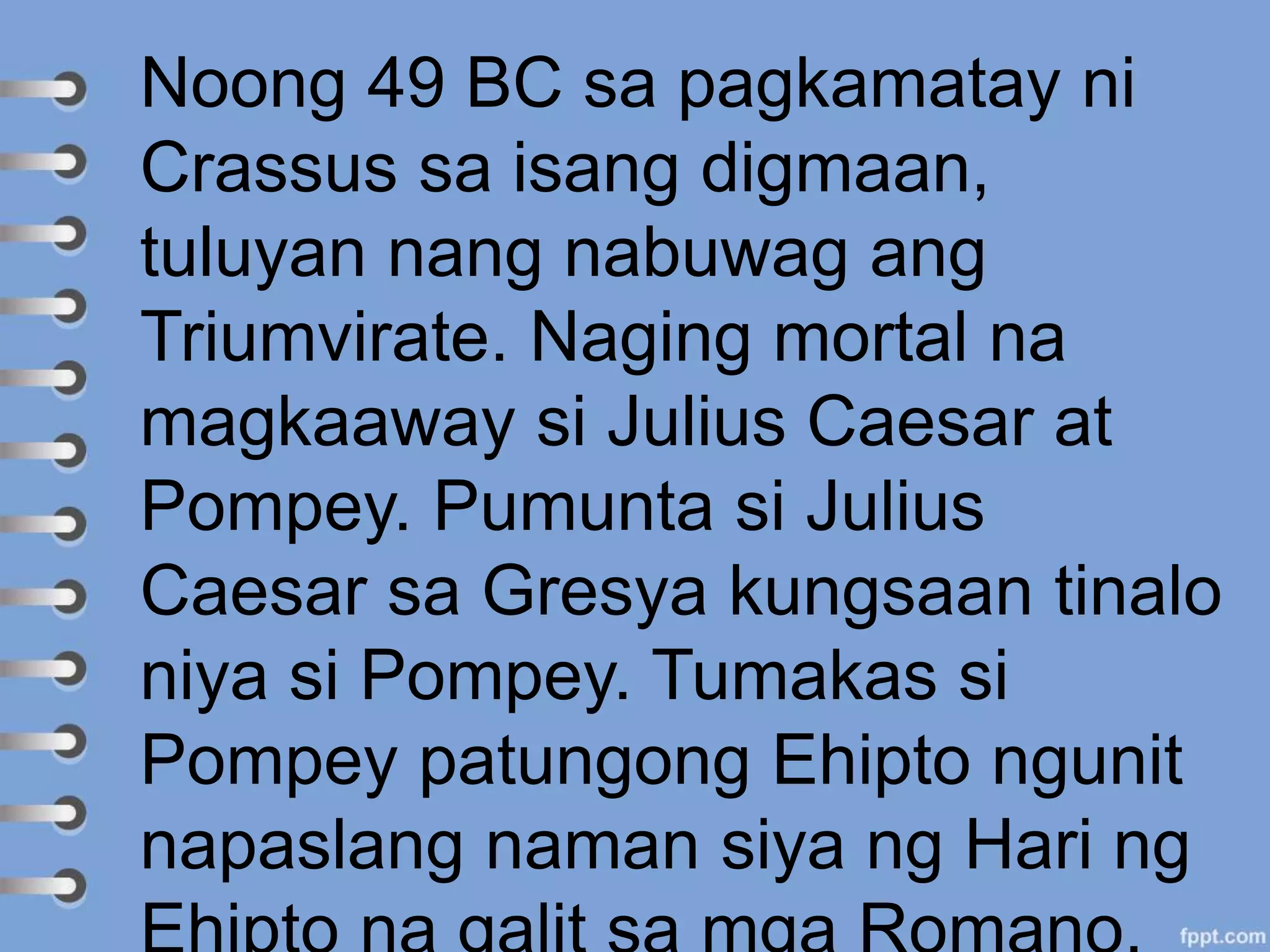 Noong 49 BC sa pagkamatay ni
Crassus sa isang digmaan,
tuluyan nang nabuwag ang
Triumvirate. Naging mortal na
magkaaway si Julius Caesar at
Pompey. Pumunta si Julius
Caesar sa Gresya kungsaan tinalo
niya si Pompey. Tumakas si
Pompey patungong Ehipto ngunit
napaslang naman siya ng Hari ng
 