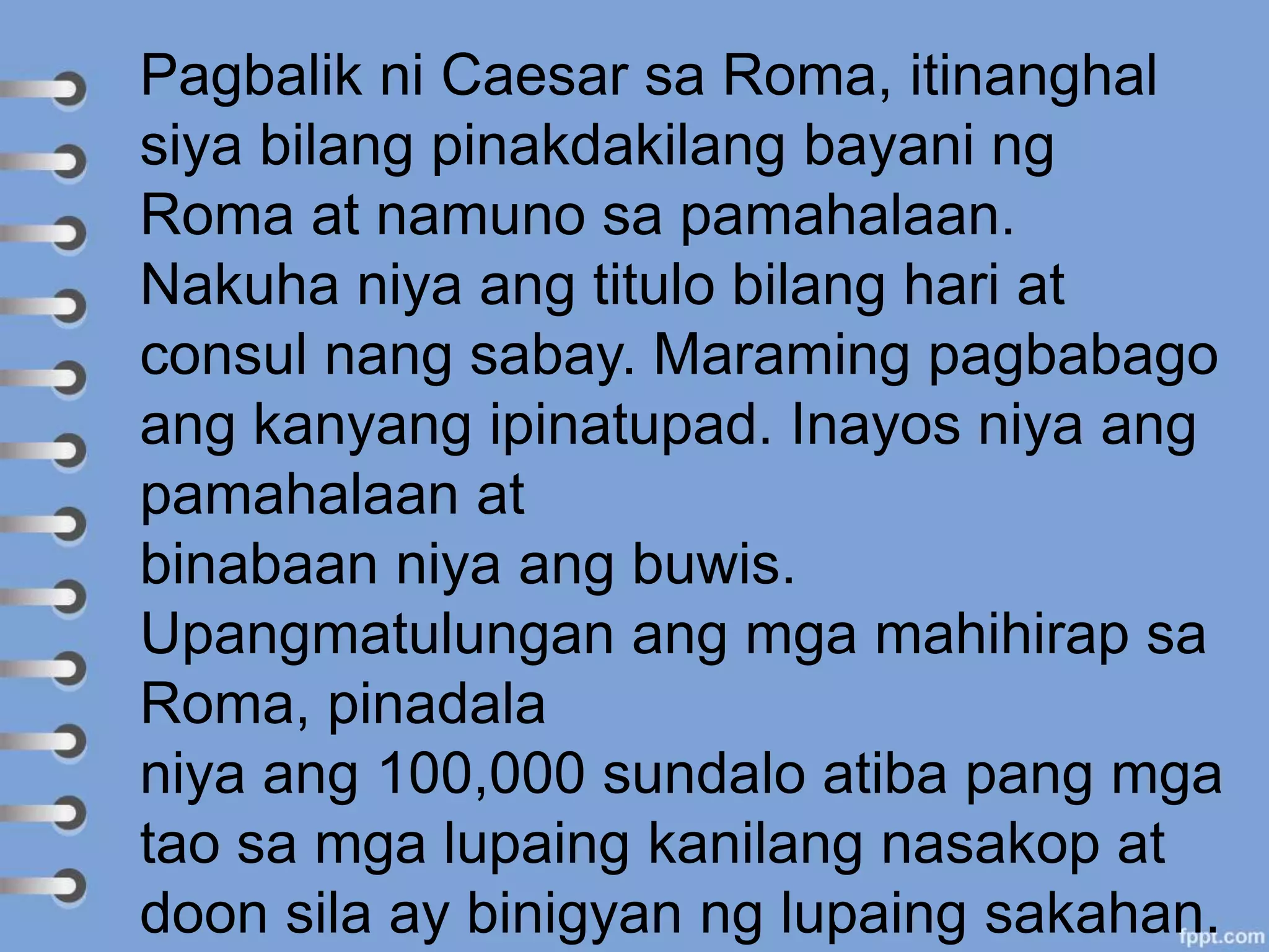 Pagbalik ni Caesar sa Roma, itinanghal
siya bilang pinakdakilang bayani ng
Roma at namuno sa pamahalaan.
Nakuha niya ang titulo bilang hari at
consul nang sabay. Maraming pagbabago
ang kanyang ipinatupad. Inayos niya ang
pamahalaan at
binabaan niya ang buwis.
Upangmatulungan ang mga mahihirap sa
Roma, pinadala
niya ang 100,000 sundalo atiba pang mga
tao sa mga lupaing kanilang nasakop at
doon sila ay binigyan ng lupaing sakahan.
 