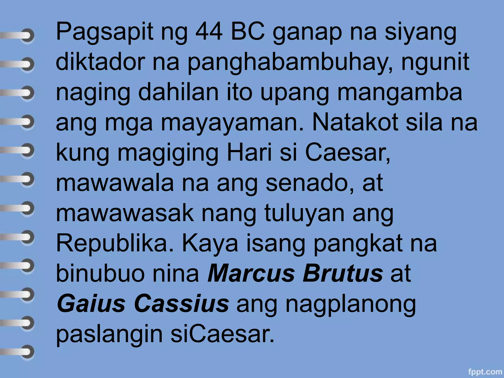 Pagsapit ng 44 BC ganap na siyang
diktador na panghabambuhay, ngunit
naging dahilan ito upang mangamba
ang mga mayayaman. Natakot sila na
kung magiging Hari si Caesar,
mawawala na ang senado, at
mawawasak nang tuluyan ang
Republika. Kaya isang pangkat na
binubuo nina Marcus Brutus at
Gaius Cassius ang nagplanong
paslangin siCaesar.
 