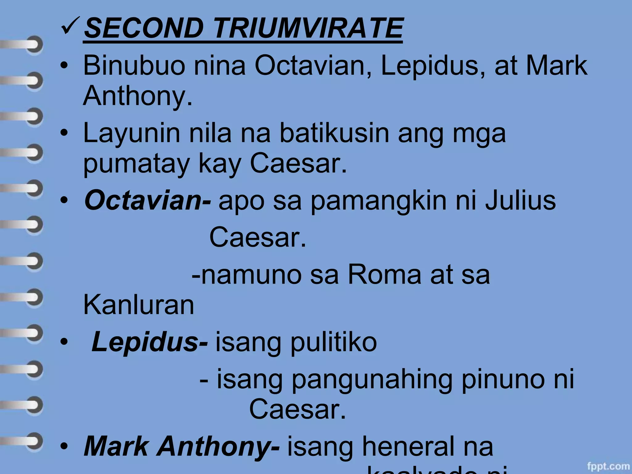 SECOND TRIUMVIRATE
• Binubuo nina Octavian, Lepidus, at Mark
Anthony.
• Layunin nila na batikusin ang mga
pumatay kay Caesar.
• Octavian- apo sa pamangkin ni Julius
Caesar.
-namuno sa Roma at sa
Kanluran
• Lepidus- isang pulitiko
- isang pangunahing pinuno ni
Caesar.
• Mark Anthony- isang heneral na
 