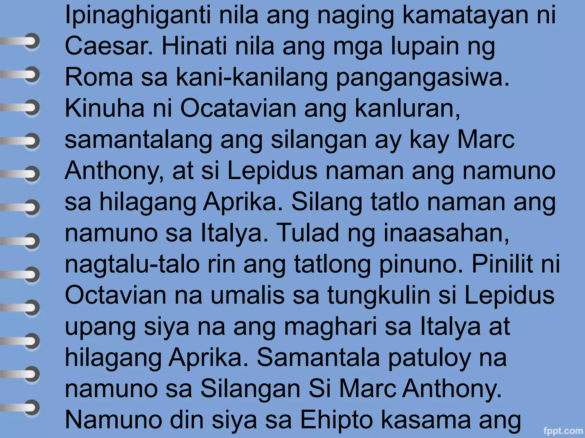 Ipinaghiganti nila ang naging kamatayan ni
Caesar. Hinati nila ang mga lupain ng
Roma sa kani-kanilang pangangasiwa.
Kinuha ni Ocatavian ang kanluran,
samantalang ang silangan ay kay Marc
Anthony, at si Lepidus naman ang namuno
sa hilagang Aprika. Silang tatlo naman ang
namuno sa Italya. Tulad ng inaasahan,
nagtalu-talo rin ang tatlong pinuno. Pinilit ni
Octavian na umalis sa tungkulin si Lepidus
upang siya na ang maghari sa Italya at
hilagang Aprika. Samantala patuloy na
namuno sa Silangan Si Marc Anthony.
Namuno din siya sa Ehipto kasama ang
 