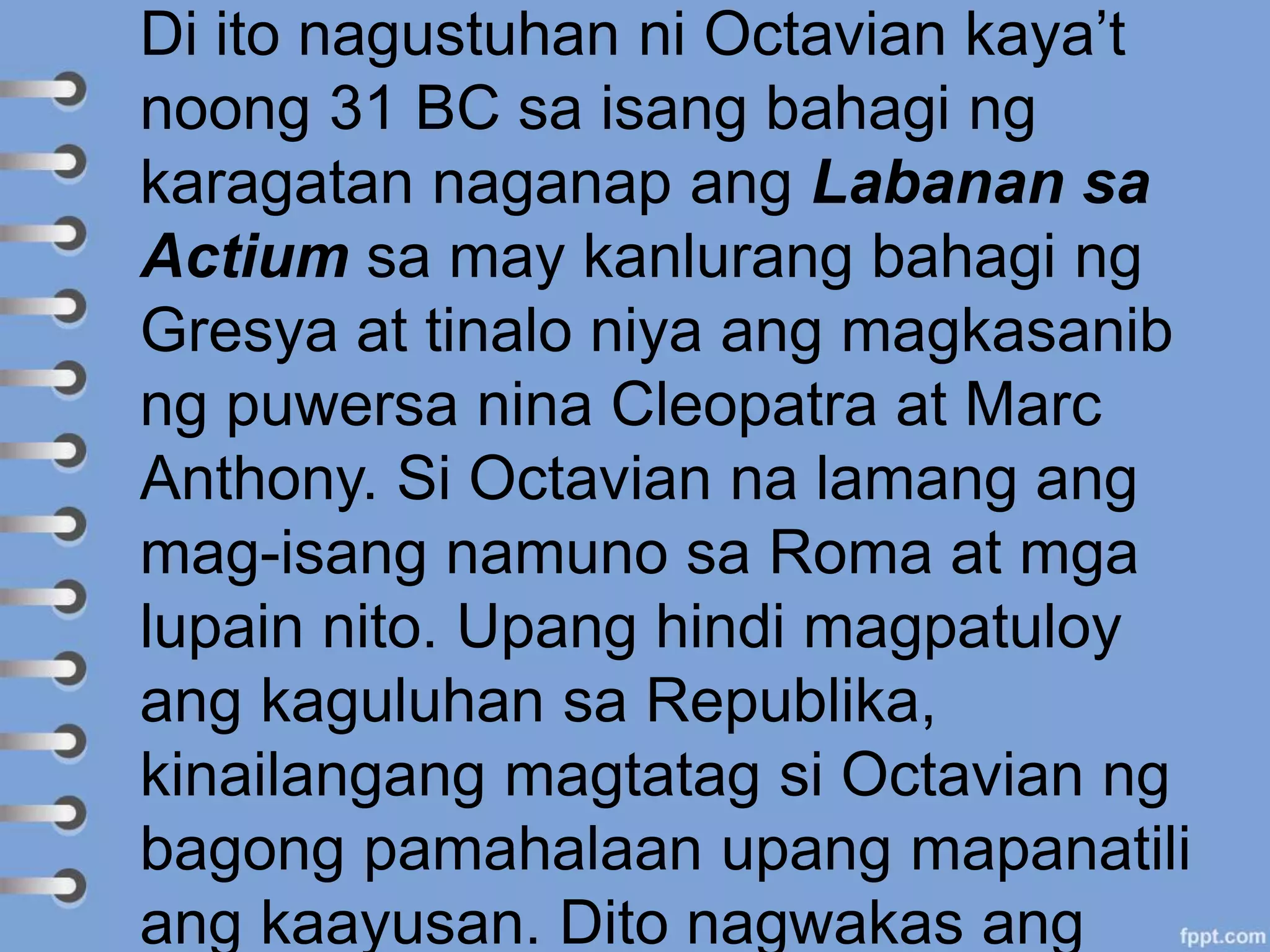 Di ito nagustuhan ni Octavian kaya’t
noong 31 BC sa isang bahagi ng
karagatan naganap ang Labanan sa
Actium sa may kanlurang bahagi ng
Gresya at tinalo niya ang magkasanib
ng puwersa nina Cleopatra at Marc
Anthony. Si Octavian na lamang ang
mag-isang namuno sa Roma at mga
lupain nito. Upang hindi magpatuloy
ang kaguluhan sa Republika,
kinailangang magtatag si Octavian ng
bagong pamahalaan upang mapanatili
ang kaayusan. Dito nagwakas ang
 