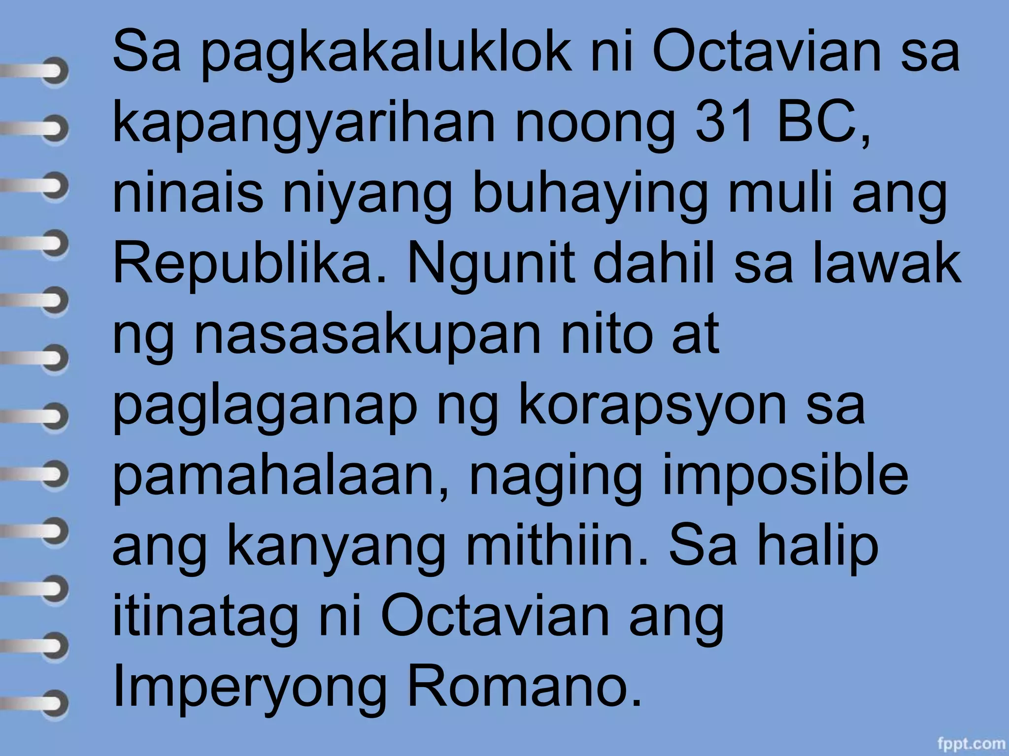 Sa pagkakaluklok ni Octavian sa
kapangyarihan noong 31 BC,
ninais niyang buhaying muli ang
Republika. Ngunit dahil sa lawak
ng nasasakupan nito at
paglaganap ng korapsyon sa
pamahalaan, naging imposible
ang kanyang mithiin. Sa halip
itinatag ni Octavian ang
Imperyong Romano.
 
