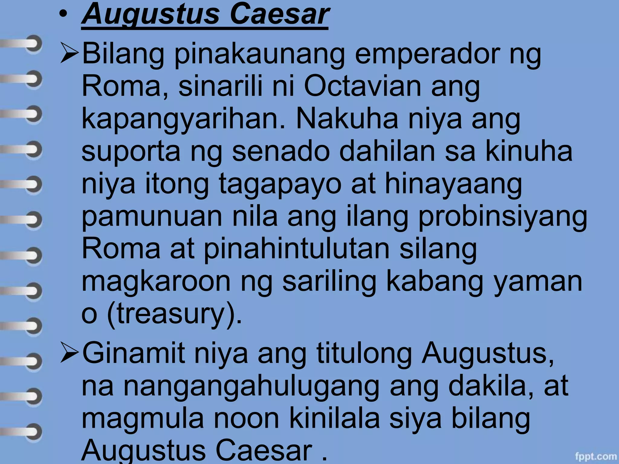 • Augustus Caesar
Bilang pinakaunang emperador ng
Roma, sinarili ni Octavian ang
kapangyarihan. Nakuha niya ang
suporta ng senado dahilan sa kinuha
niya itong tagapayo at hinayaang
pamunuan nila ang ilang probinsiyang
Roma at pinahintulutan silang
magkaroon ng sariling kabang yaman
o (treasury).
Ginamit niya ang titulong Augustus,
na nangangahulugang ang dakila, at
magmula noon kinilala siya bilang
Augustus Caesar .
 