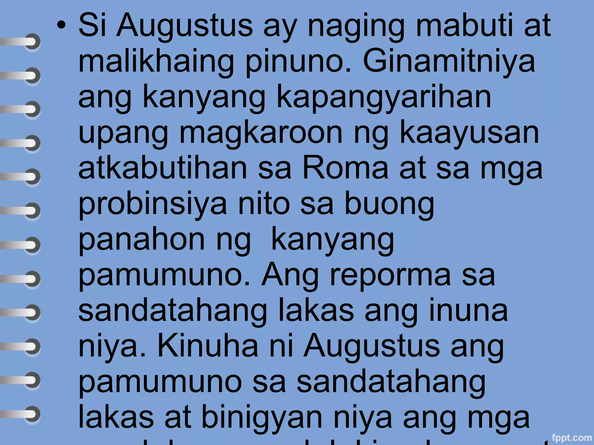 • Si Augustus ay naging mabuti at
malikhaing pinuno. Ginamitniya
ang kanyang kapangyarihan
upang magkaroon ng kaayusan
atkabutihan sa Roma at sa mga
probinsiya nito sa buong
panahon ng kanyang
pamumuno. Ang reporma sa
sandatahang lakas ang inuna
niya. Kinuha ni Augustus ang
pamumuno sa sandatahang
lakas at binigyan niya ang mga
 