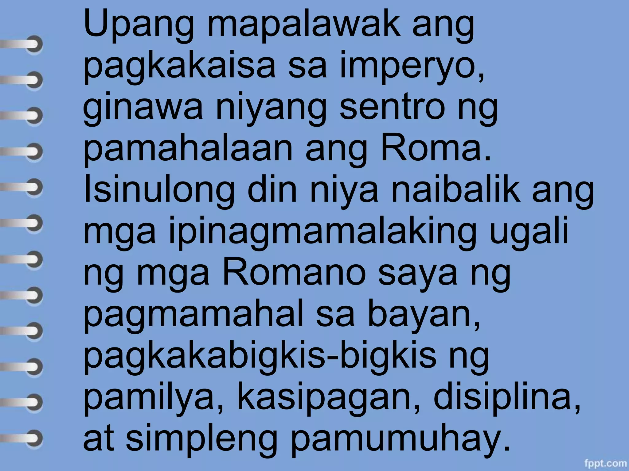 Upang mapalawak ang
pagkakaisa sa imperyo,
ginawa niyang sentro ng
pamahalaan ang Roma.
Isinulong din niya naibalik ang
mga ipinagmamalaking ugali
ng mga Romano saya ng
pagmamahal sa bayan,
pagkakabigkis-bigkis ng
pamilya, kasipagan, disiplina,
at simpleng pamumuhay.
 