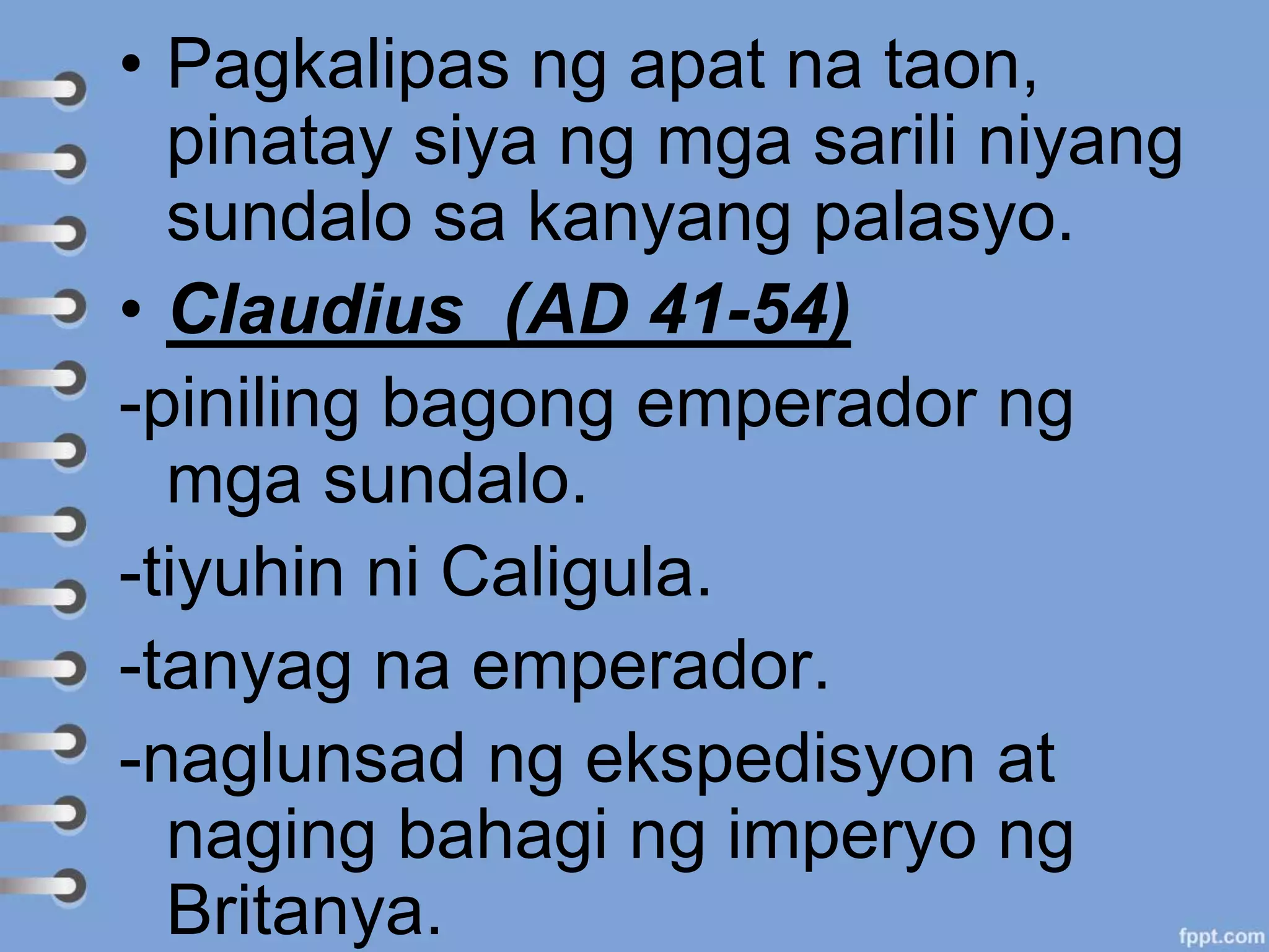• Pagkalipas ng apat na taon,
pinatay siya ng mga sarili niyang
sundalo sa kanyang palasyo.
• Claudius (AD 41-54)
-piniling bagong emperador ng
mga sundalo.
-tiyuhin ni Caligula.
-tanyag na emperador.
-naglunsad ng ekspedisyon at
naging bahagi ng imperyo ng
Britanya.
 