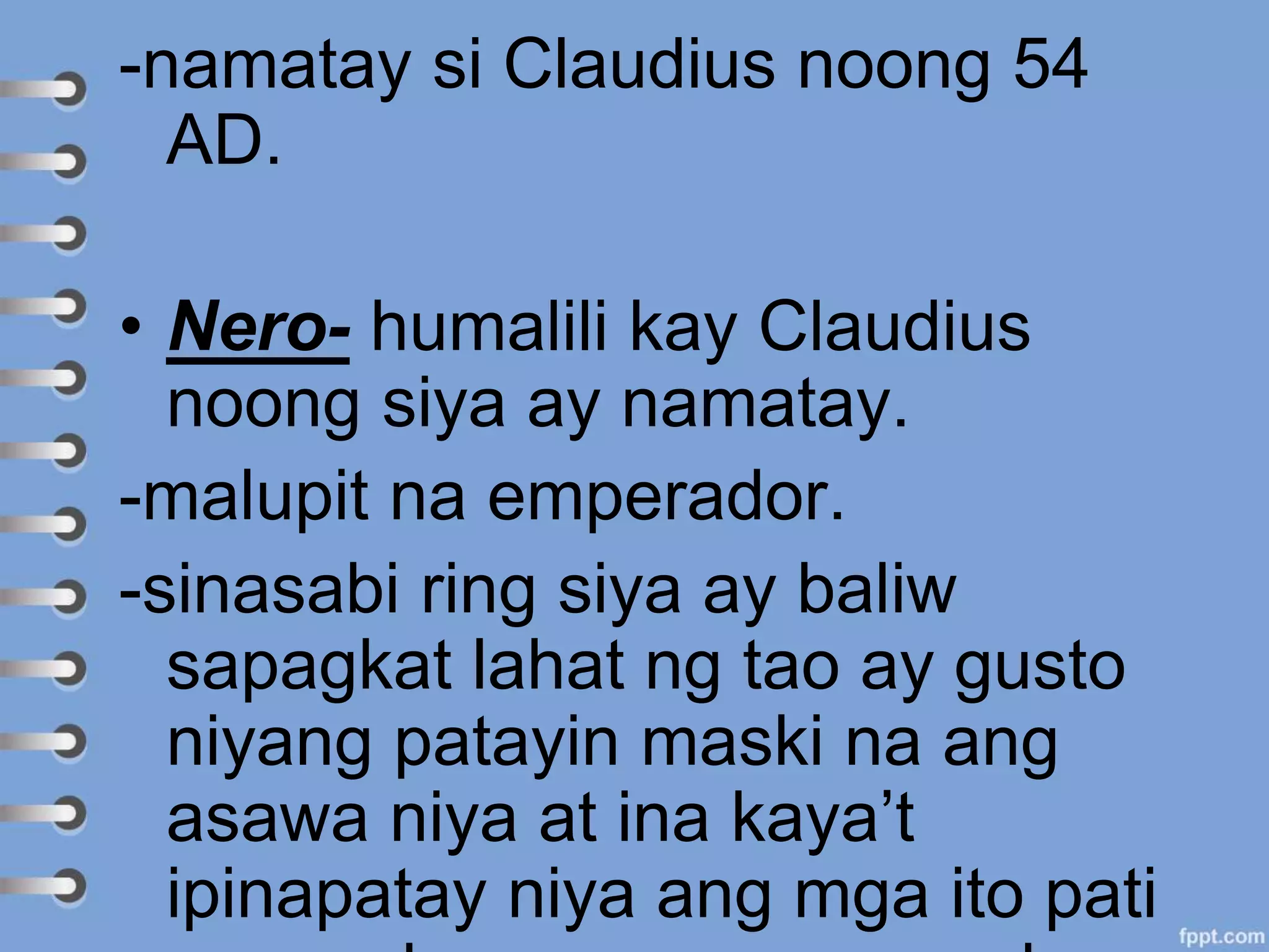 -namatay si Claudius noong 54
AD.
• Nero- humalili kay Claudius
noong siya ay namatay.
-malupit na emperador.
-sinasabi ring siya ay baliw
sapagkat lahat ng tao ay gusto
niyang patayin maski na ang
asawa niya at ina kaya’t
ipinapatay niya ang mga ito pati
 