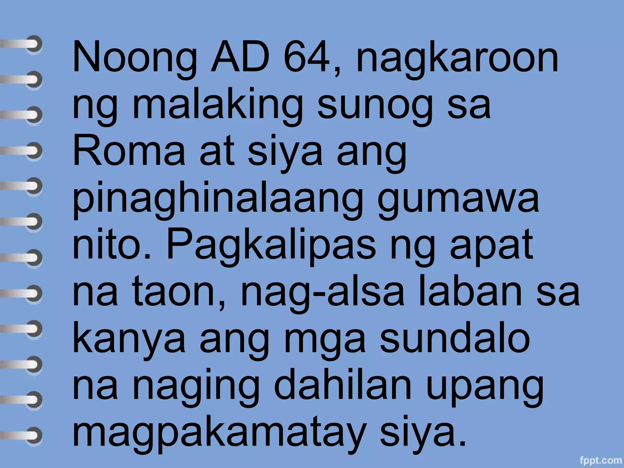 Noong AD 64, nagkaroon
ng malaking sunog sa
Roma at siya ang
pinaghinalaang gumawa
nito. Pagkalipas ng apat
na taon, nag-alsa laban sa
kanya ang mga sundalo
na naging dahilan upang
magpakamatay siya.
 
