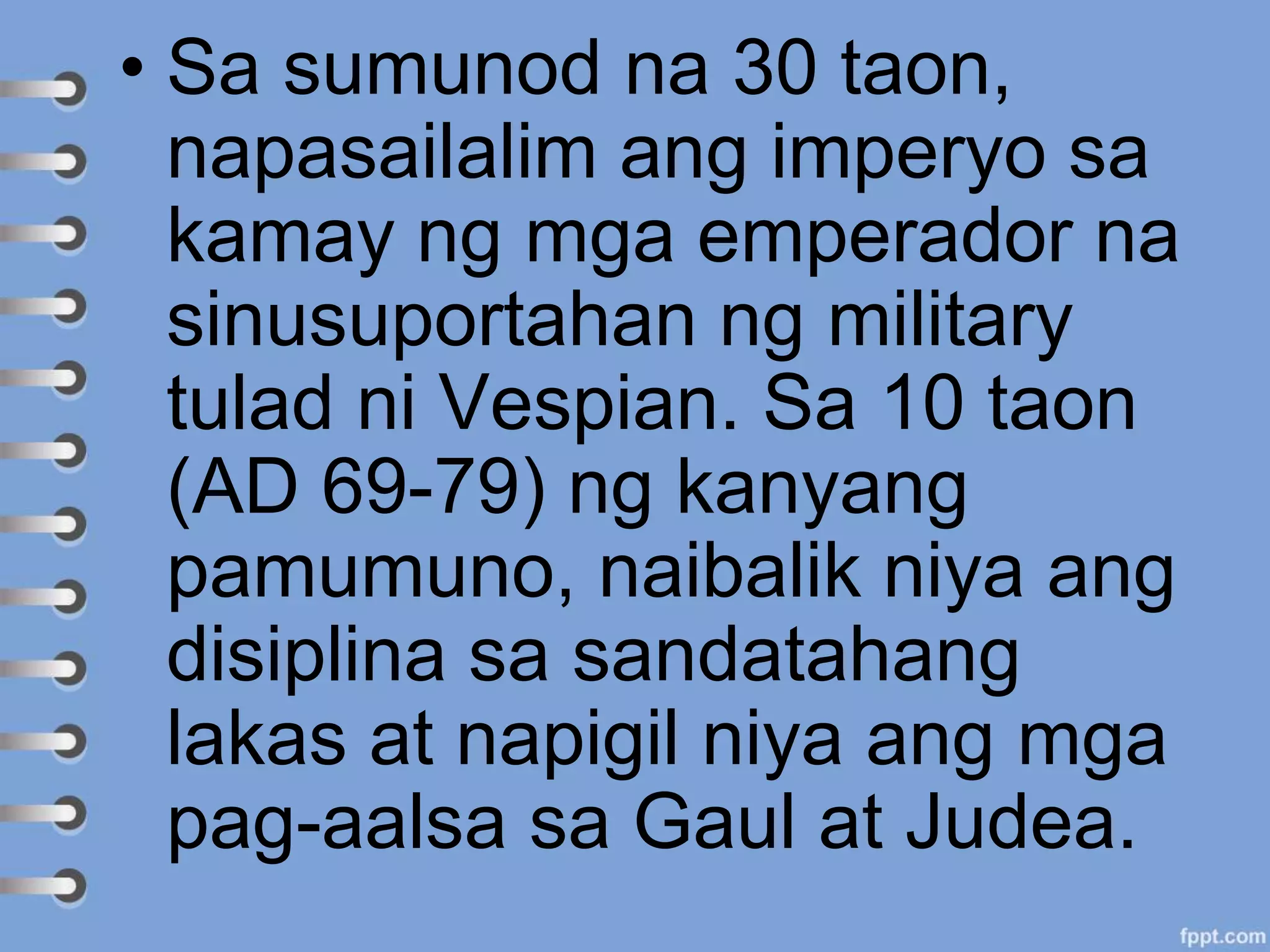 • Sa sumunod na 30 taon,
napasailalim ang imperyo sa
kamay ng mga emperador na
sinusuportahan ng military
tulad ni Vespian. Sa 10 taon
(AD 69-79) ng kanyang
pamumuno, naibalik niya ang
disiplina sa sandatahang
lakas at napigil niya ang mga
pag-aalsa sa Gaul at Judea.
 