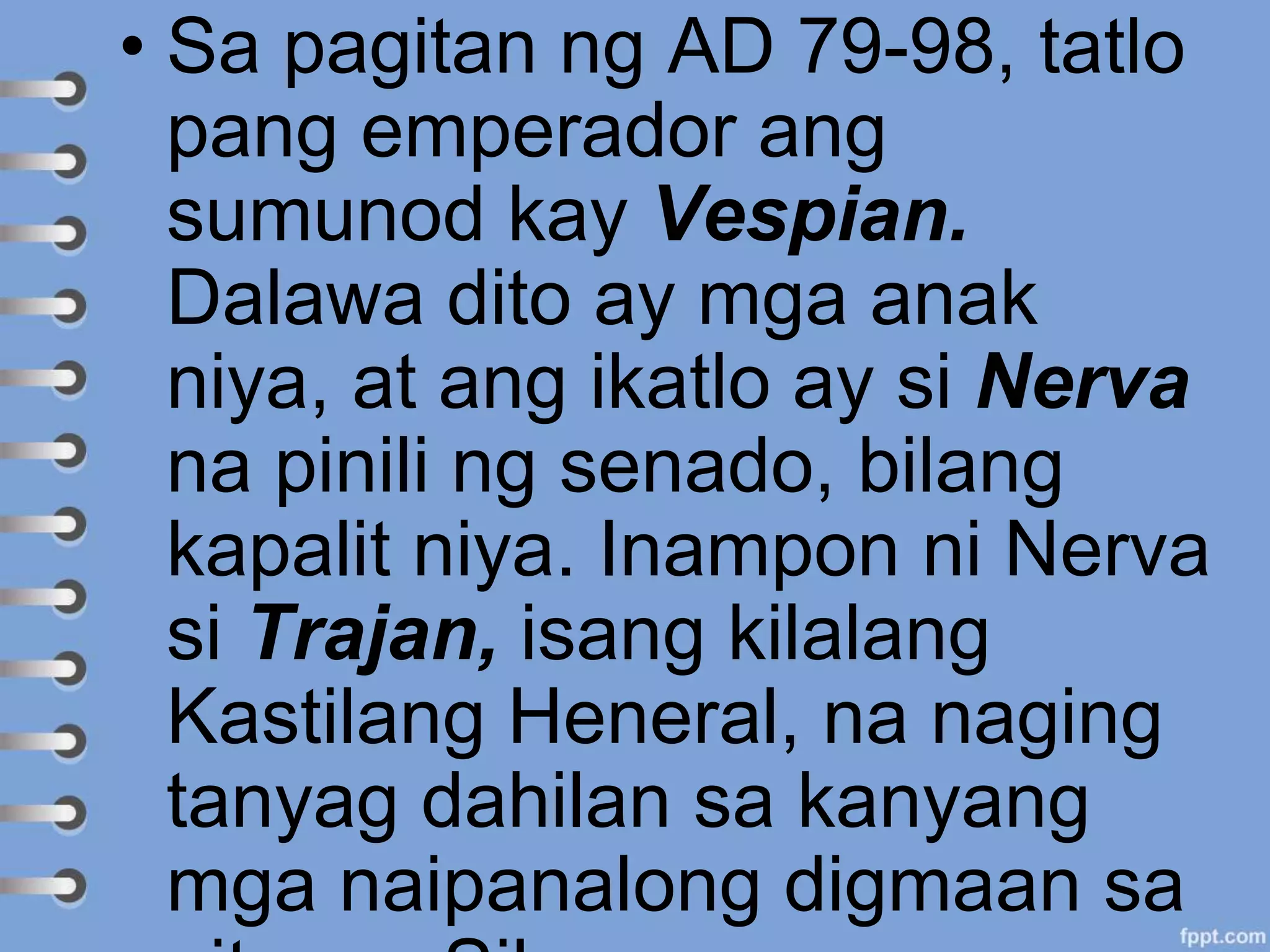 • Sa pagitan ng AD 79-98, tatlo
pang emperador ang
sumunod kay Vespian.
Dalawa dito ay mga anak
niya, at ang ikatlo ay si Nerva
na pinili ng senado, bilang
kapalit niya. Inampon ni Nerva
si Trajan, isang kilalang
Kastilang Heneral, na naging
tanyag dahilan sa kanyang
mga naipanalong digmaan sa
 