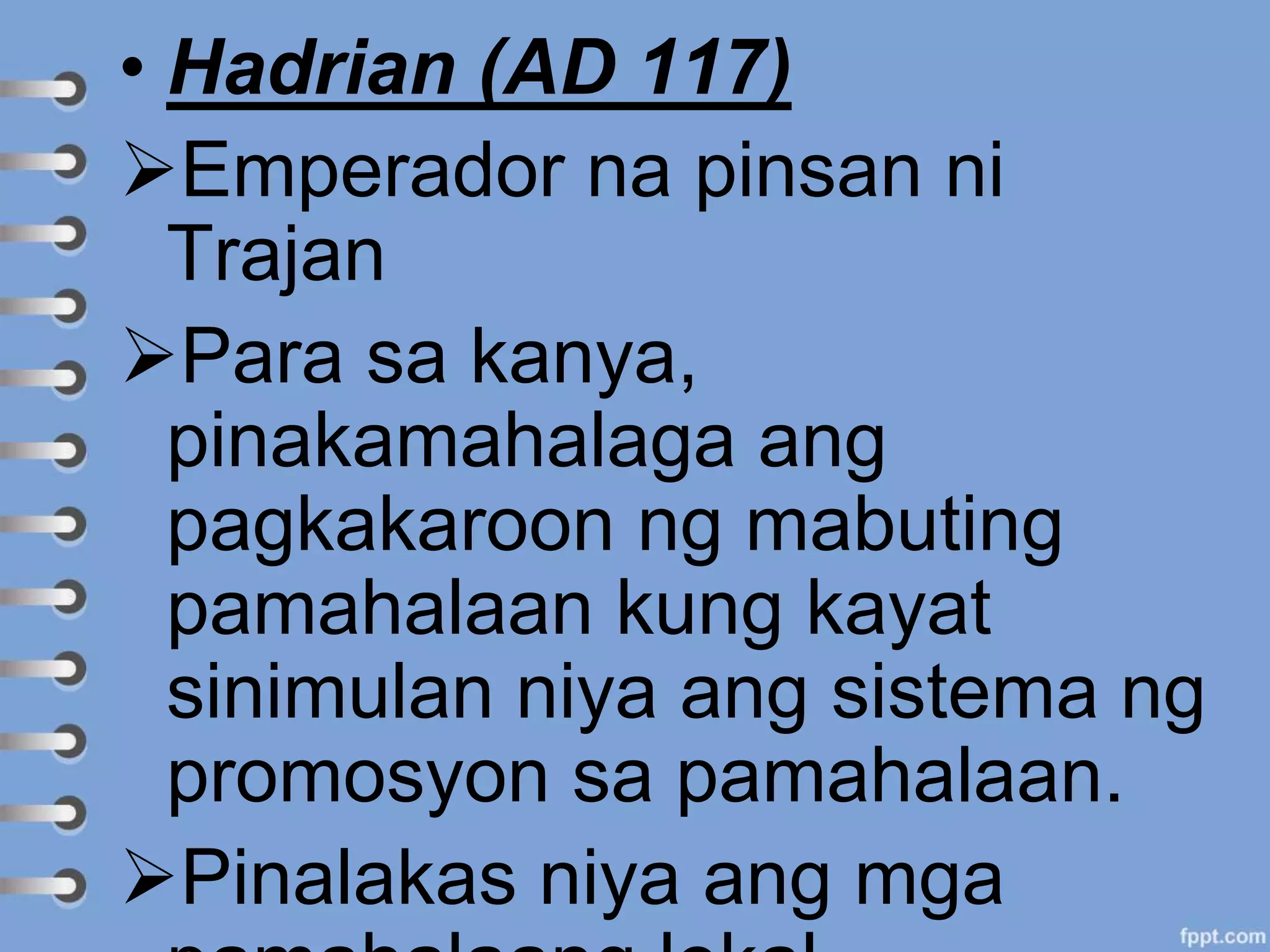 • Hadrian (AD 117)
Emperador na pinsan ni
Trajan
Para sa kanya,
pinakamahalaga ang
pagkakaroon ng mabuting
pamahalaan kung kayat
sinimulan niya ang sistema ng
promosyon sa pamahalaan.
Pinalakas niya ang mga
 