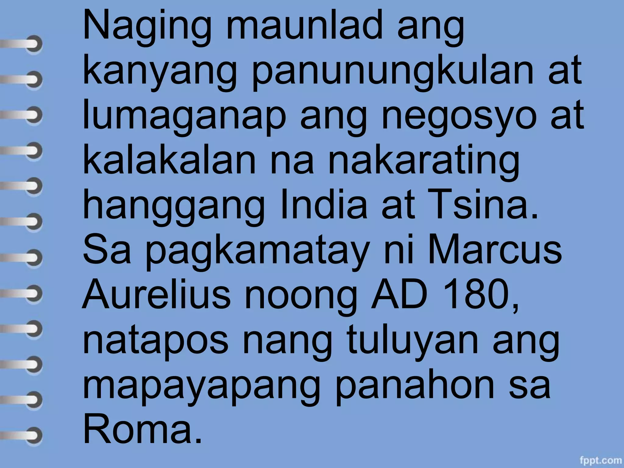 Naging maunlad ang
kanyang panunungkulan at
lumaganap ang negosyo at
kalakalan na nakarating
hanggang India at Tsina.
Sa pagkamatay ni Marcus
Aurelius noong AD 180,
natapos nang tuluyan ang
mapayapang panahon sa
Roma.
 